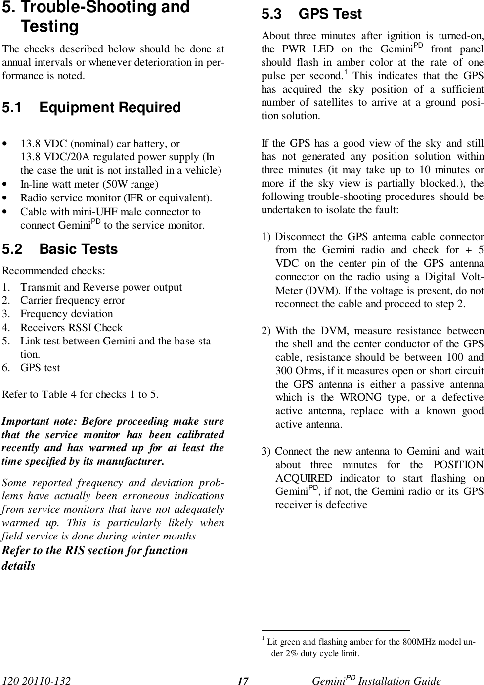 120 20110-132 GeminiPD Installation Guide175. Trouble-Shooting andTestingThe checks described below should be done atannual intervals or whenever deterioration in per-formance is noted.5.1 Equipment Required• 13.8 VDC (nominal) car battery, or13.8 VDC/20A regulated power supply (Inthe case the unit is not installed in a vehicle)• In-line watt meter (50W range)• Radio service monitor (IFR or equivalent).• Cable with mini-UHF male connector toconnect GeminiPD to the service monitor.5.2 Basic TestsRecommended checks:1. Transmit and Reverse power output2. Carrier frequency error3. Frequency deviation4. Receivers RSSI Check5. Link test between Gemini and the base sta-tion.6. GPS testRefer to Table 4 for checks 1 to 5.Important note: Before proceeding make surethat the service monitor has been calibratedrecently and has warmed up for at least thetime specified by its manufacturer.Some reported frequency and deviation prob-lems have actually been erroneous indicationsfrom service monitors that have not adequatelywarmed up. This is particularly likely whenfield service is done during winter monthsRefer to the RIS section for functiondetails5.3 GPS TestAbout three minutes after ignition is turned-on,the PWR LED on the GeminiPD front panelshould flash in amber color at the rate of onepulse per second.1 This indicates that the GPShas acquired the sky position of a sufficientnumber of satellites to arrive at a ground posi-tion solution.If the GPS has a good view of the sky and stillhas not generated any position solution withinthree minutes (it may take up to 10 minutes ormore if the sky view is partially blocked.), thefollowing trouble-shooting procedures should beundertaken to isolate the fault:1) Disconnect the GPS antenna cable connectorfrom the Gemini radio and check for + 5VDC on the center pin of the GPS antennaconnector on the radio using a Digital Volt-Meter (DVM). If the voltage is present, do notreconnect the cable and proceed to step 2.2) With the DVM, measure resistance betweenthe shell and the center conductor of the GPScable, resistance should be between 100 and300 Ohms, if it measures open or short circuitthe GPS antenna is either a passive antennawhich is the WRONG type, or a defectiveactive antenna, replace with a known goodactive antenna.3) Connect the new antenna to Gemini and waitabout three minutes for the POSITIONACQUIRED indicator to start flashing onGeminiPD, if not, the Gemini radio or its GPSreceiver is defective                                                1 Lit green and flashing amber for the 800MHz model un-der 2% duty cycle limit.