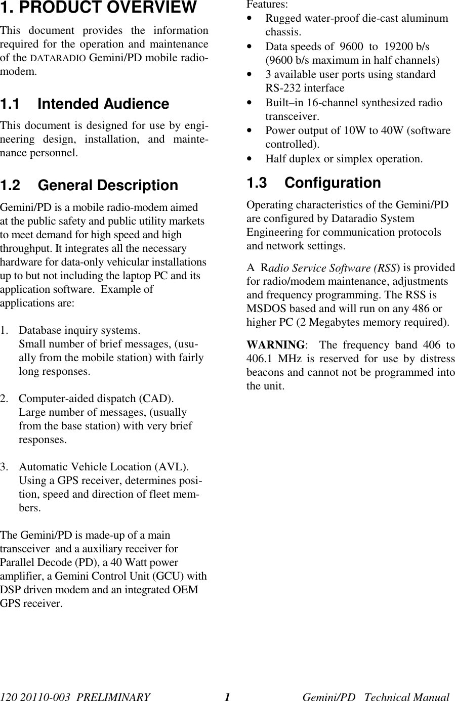 120 20110-003  PRELIMINARY Gemini/PD   Technical Manual11. PRODUCT OVERVIEWThis document provides the informationrequired for the operation and maintenanceof the DATARADIO Gemini/PD mobile radio-modem.1.1 Intended AudienceThis document is designed for use by engi-neering design, installation, and mainte-nance personnel.1.2 General DescriptionGemini/PD is a mobile radio-modem aimedat the public safety and public utility marketsto meet demand for high speed and highthroughput. It integrates all the necessaryhardware for data-only vehicular installationsup to but not including the laptop PC and itsapplication software.  Example ofapplications are:1. Database inquiry systems.Small number of brief messages, (usu-ally from the mobile station) with fairlylong responses.2. Computer-aided dispatch (CAD).Large number of messages, (usuallyfrom the base station) with very briefresponses.3. Automatic Vehicle Location (AVL).Using a GPS receiver, determines posi-tion, speed and direction of fleet mem-bers.The Gemini/PD is made-up of a maintransceiver  and a auxiliary receiver forParallel Decode (PD), a 40 Watt poweramplifier, a Gemini Control Unit (GCU) withDSP driven modem and an integrated OEMGPS receiver.Features:• Rugged water-proof die-cast aluminumchassis.• Data speeds of  9600  to  19200 b/s(9600 b/s maximum in half channels)• 3 available user ports using standardRS-232 interface• Built–in 16-channel synthesized radiotransceiver.• Power output of 10W to 40W (softwarecontrolled).• Half duplex or simplex operation.1.3 ConfigurationOperating characteristics of the Gemini/PDare configured by Dataradio SystemEngineering for communication protocolsand network settings.A  Radio Service Software (RSS) is providedfor radio/modem maintenance, adjustmentsand frequency programming. The RSS isMSDOS based and will run on any 486 orhigher PC (2 Megabytes memory required).WARNING:  The frequency band 406 to406.1 MHz is reserved for use by distressbeacons and cannot not be programmed intothe unit.
