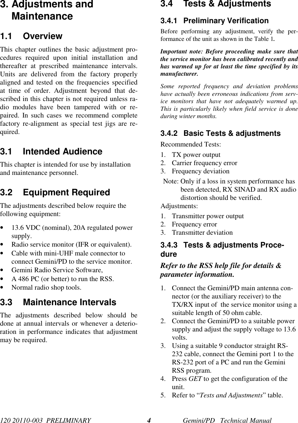 120 20110-003  PRELIMINARY Gemini/PD   Technical Manual43. Adjustments andMaintenance1.1 OverviewThis chapter outlines the basic adjustment pro-cedures required upon initial installation andthereafter at prescribed maintenance intervals.Units are delivered from the factory properlyaligned and tested on the frequencies specifiedat time of order. Adjustment beyond that de-scribed in this chapter is not required unless ra-dio modules have been tampered with or re-paired. In such cases we recommend completefactory re-alignment as special test jigs are re-quired.3.1 Intended AudienceThis chapter is intended for use by installationand maintenance personnel.3.2 Equipment RequiredThe adjustments described below require thefollowing equipment:• 13.6 VDC (nominal), 20A regulated powersupply.• Radio service monitor (IFR or equivalent).• Cable with mini-UHF male connector toconnect Gemini/PD to the service monitor.• Gemini Radio Service Software,• A 486 PC (or better) to run the RSS.• Normal radio shop tools.3.3 Maintenance IntervalsThe adjustments described below should bedone at annual intervals or whenever a deterio-ration in performance indicates that adjustmentmay be required.3.4  Tests &amp; Adjustments3.4.1 Preliminary VerificationBefore performing any adjustment, verify the per-formance of the unit as shown in the Table 1.Important note: Before proceeding make sure thatthe service monitor has been calibrated recently andhas warmed up for at least the time specified by itsmanufacturer.Some reported frequency and deviation problemshave actually been erroneous indications from serv-ice monitors that have not adequately warmed up.This is particularly likely when field service is doneduring winter months.3.4.2  Basic Tests &amp; adjustmentsRecommended Tests:1. TX power output2. Carrier frequency error3. Frequency deviationNote: Only if a loss in system performance hasbeen detected, RX SINAD and RX audiodistortion should be verified.Adjustments:1. Transmitter power output2. Frequency error3. Transmitter deviation3.4.3  Tests &amp; adjustments Proce-dureRefer to the RSS help file for details &amp;parameter information.1. Connect the Gemini/PD main antenna con-nector (or the auxiliary receiver) to theTX/RX input of  the service monitor using asuitable length of 50 ohm cable.2. Connect the Gemini/PD to a suitable powersupply and adjust the supply voltage to 13.6volts.3. Using a suitable 9 conductor straight RS-232 cable, connect the Gemini port 1 to theRS-232 port of a PC and run the GeminiRSS program.4. Press GET to get the configuration of theunit.5. Refer to “Tests and Adjustments” table.