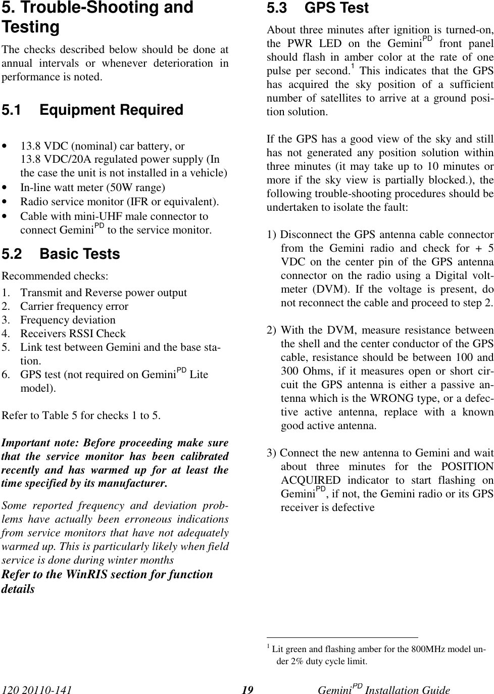 120 20110-141 GeminiPD Installation Guide195. Trouble-Shooting andTestingThe checks described below should be done atannual intervals or whenever deterioration inperformance is noted.5.1 Equipment Required• 13.8 VDC (nominal) car battery, or13.8 VDC/20A regulated power supply (Inthe case the unit is not installed in a vehicle)• In-line watt meter (50W range)• Radio service monitor (IFR or equivalent).• Cable with mini-UHF male connector toconnect GeminiPD to the service monitor.5.2 Basic TestsRecommended checks:1. Transmit and Reverse power output2. Carrier frequency error3. Frequency deviation4. Receivers RSSI Check5. Link test between Gemini and the base sta-tion.6. GPS test (not required on GeminiPD Litemodel).Refer to Table 5 for checks 1 to 5.Important note: Before proceeding make surethat the service monitor has been calibratedrecently and has warmed up for at least thetime specified by its manufacturer.Some reported frequency and deviation prob-lems have actually been erroneous indicationsfrom service monitors that have not adequatelywarmed up. This is particularly likely when fieldservice is done during winter monthsRefer to the WinRIS section for functiondetails5.3 GPS TestAbout three minutes after ignition is turned-on,the PWR LED on the GeminiPD front panelshould flash in amber color at the rate of onepulse per second.1 This indicates that the GPShas acquired the sky position of a sufficientnumber of satellites to arrive at a ground posi-tion solution.If the GPS has a good view of the sky and stillhas not generated any position solution withinthree minutes (it may take up to 10 minutes ormore if the sky view is partially blocked.), thefollowing trouble-shooting procedures should beundertaken to isolate the fault:1) Disconnect the GPS antenna cable connectorfrom the Gemini radio and check for + 5VDC on the center pin of the GPS antennaconnector on the radio using a Digital volt-meter (DVM). If the voltage is present, donot reconnect the cable and proceed to step 2.2) With the DVM, measure resistance betweenthe shell and the center conductor of the GPScable, resistance should be between 100 and300 Ohms, if it measures open or short cir-cuit the GPS antenna is either a passive an-tenna which is the WRONG type, or a defec-tive active antenna, replace with a knowngood active antenna.3) Connect the new antenna to Gemini and waitabout three minutes for the POSITIONACQUIRED indicator to start flashing onGeminiPD, if not, the Gemini radio or its GPSreceiver is defective                                                     1 Lit green and flashing amber for the 800MHz model un-der 2% duty cycle limit.