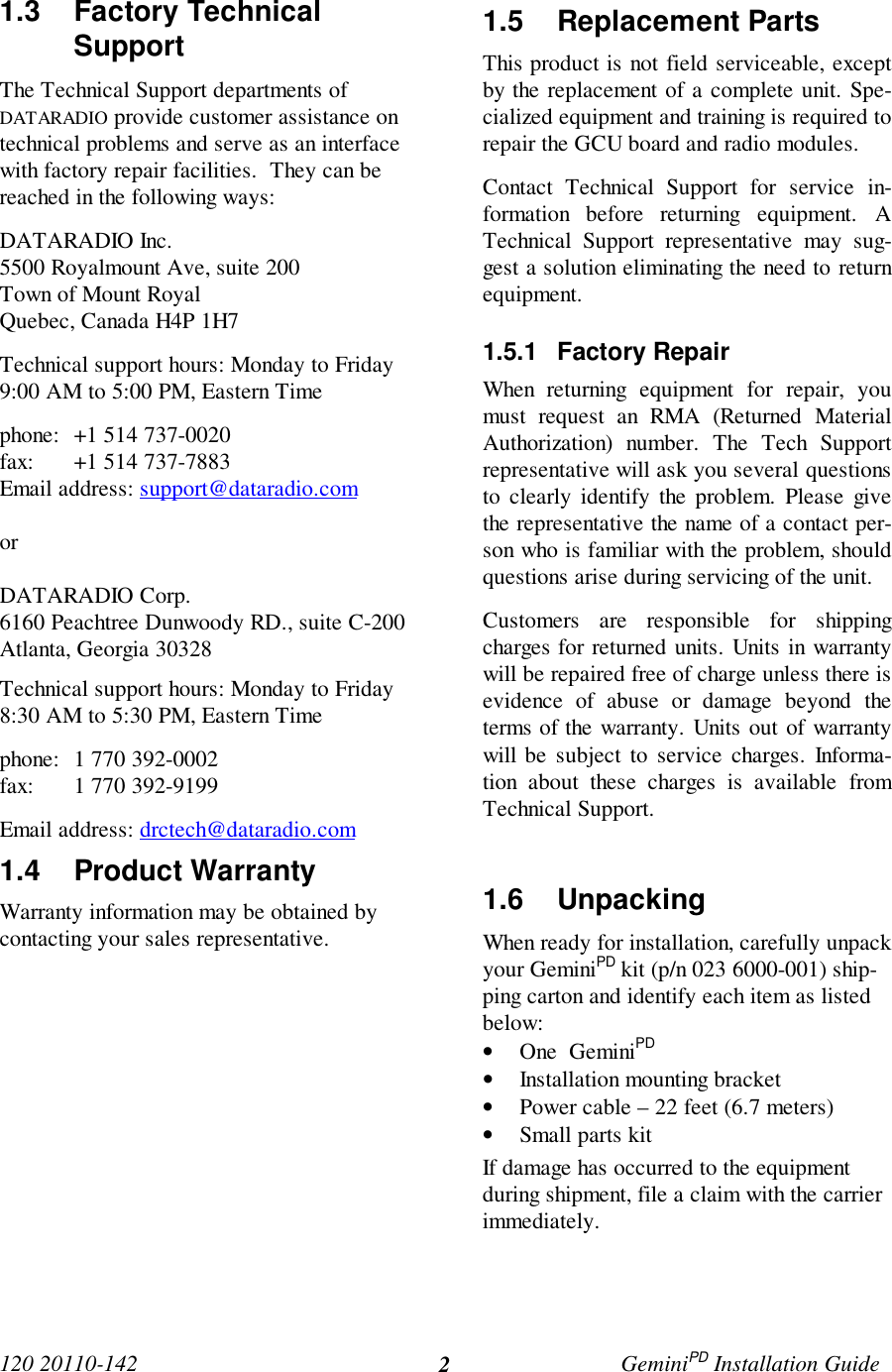 120 20110-142 GeminiPD Installation Guide21.3 Factory TechnicalSupport The Technical Support departments ofDATARADIO provide customer assistance ontechnical problems and serve as an interfacewith factory repair facilities.  They can bereached in the following ways: DATARADIO Inc. 5500 Royalmount Ave, suite 200 Town of Mount Royal Quebec, Canada H4P 1H7 Technical support hours: Monday to Friday9:00 AM to 5:00 PM, Eastern Time phone: +1 514 737-0020fax: +1 514 737-7883Email address: support@dataradio.com or  DATARADIO Corp. 6160 Peachtree Dunwoody RD., suite C-200 Atlanta, Georgia 30328 Technical support hours: Monday to Friday8:30 AM to 5:30 PM, Eastern Time phone: 1 770 392-0002 fax: 1 770 392-9199 Email address: drctech@dataradio.com1.4 Product Warranty Warranty information may be obtained bycontacting your sales representative.1.5 Replacement Parts This product is not field serviceable, exceptby the replacement of a complete unit. Spe-cialized equipment and training is required torepair the GCU board and radio modules. Contact Technical Support for service in-formation before returning equipment. ATechnical Support representative may sug-gest a solution eliminating the need to returnequipment.1.5.1 Factory Repair When returning equipment for repair, youmust request an RMA (Returned MaterialAuthorization) number. The Tech Supportrepresentative will ask you several questionsto clearly identify the problem. Please givethe representative the name of a contact per-son who is familiar with the problem, shouldquestions arise during servicing of the unit. Customers are responsible for shippingcharges for returned units. Units in warrantywill be repaired free of charge unless there isevidence of abuse or damage beyond theterms of the warranty. Units out of warrantywill be subject to service charges. Informa-tion about these charges is available fromTechnical Support.1.6 UnpackingWhen ready for installation, carefully unpackyour GeminiPD kit (p/n 023 6000-001) ship-ping carton and identify each item as listedbelow:• One  GeminiPD• Installation mounting bracket• Power cable – 22 feet (6.7 meters)• Small parts kitIf damage has occurred to the equipmentduring shipment, file a claim with the carrierimmediately.