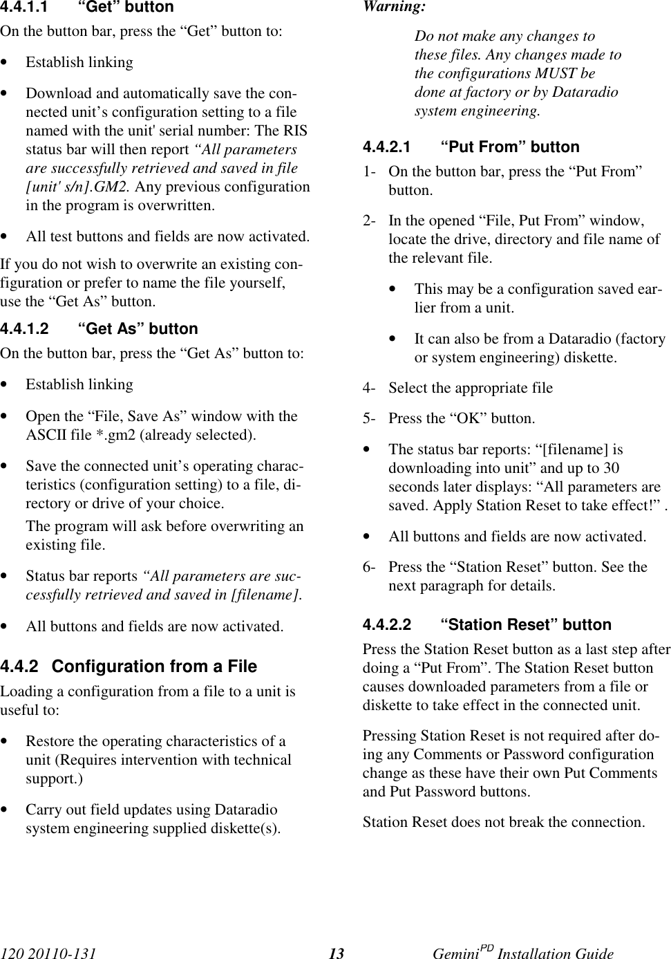 120 20110-131 GeminiPD Installation Guide134.4.1.1 “Get” buttonOn the button bar, press the “Get” button to:• Establish linking• Download and automatically save the con-nected unit’s configuration setting to a filenamed with the unit&apos; serial number: The RISstatus bar will then report “All parametersare successfully retrieved and saved in file[unit&apos; s/n].GM2. Any previous configurationin the program is overwritten.• All test buttons and fields are now activated.If you do not wish to overwrite an existing con-figuration or prefer to name the file yourself,use the “Get As” button.4.4.1.2  “Get As” buttonOn the button bar, press the “Get As” button to:• Establish linking• Open the “File, Save As” window with theASCII file *.gm2 (already selected).• Save the connected unit’s operating charac-teristics (configuration setting) to a file, di-rectory or drive of your choice.The program will ask before overwriting anexisting file.• Status bar reports “All parameters are suc-cessfully retrieved and saved in [filename].• All buttons and fields are now activated.4.4.2  Configuration from a FileLoading a configuration from a file to a unit isuseful to:• Restore the operating characteristics of aunit (Requires intervention with technicalsupport.)• Carry out field updates using Dataradiosystem engineering supplied diskette(s).Warning:Do not make any changes tothese files. Any changes made tothe configurations MUST bedone at factory or by Dataradiosystem engineering.4.4.2.1  “Put From” button1- On the button bar, press the “Put From”button.2- In the opened “File, Put From” window,locate the drive, directory and file name ofthe relevant file.• This may be a configuration saved ear-lier from a unit.• It can also be from a Dataradio (factoryor system engineering) diskette.4- Select the appropriate file5- Press the “OK” button.• The status bar reports: “[filename] isdownloading into unit” and up to 30seconds later displays: “All parameters aresaved. Apply Station Reset to take effect!” .• All buttons and fields are now activated.6- Press the “Station Reset” button. See thenext paragraph for details.4.4.2.2  “Station Reset” buttonPress the Station Reset button as a last step afterdoing a “Put From”. The Station Reset buttoncauses downloaded parameters from a file ordiskette to take effect in the connected unit.Pressing Station Reset is not required after do-ing any Comments or Password configurationchange as these have their own Put Commentsand Put Password buttons.Station Reset does not break the connection.