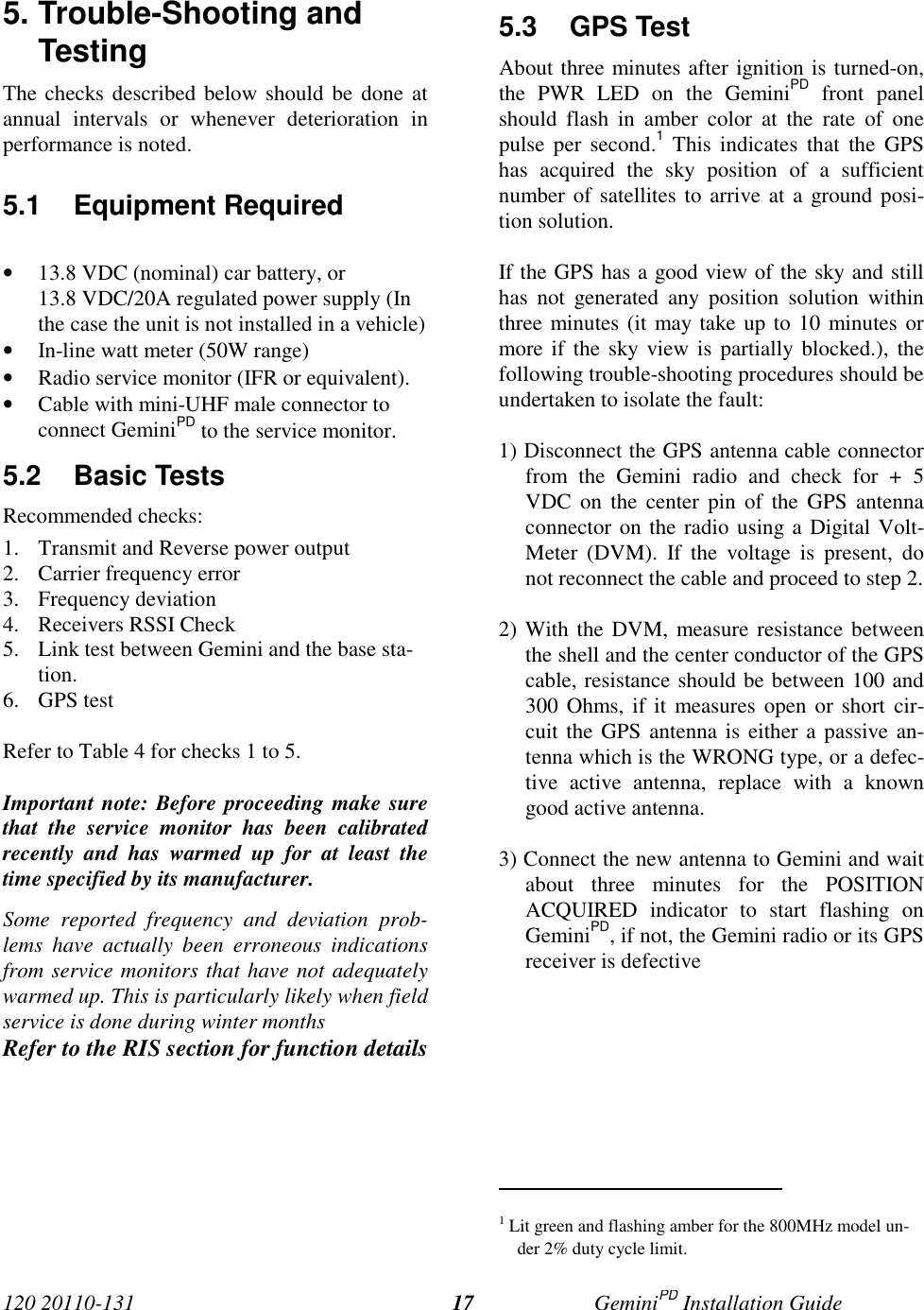 120 20110-131 GeminiPD Installation Guide175. Trouble-Shooting andTestingThe checks described below should be done atannual intervals or whenever deterioration inperformance is noted.5.1 Equipment Required• 13.8 VDC (nominal) car battery, or13.8 VDC/20A regulated power supply (Inthe case the unit is not installed in a vehicle)• In-line watt meter (50W range)• Radio service monitor (IFR or equivalent).• Cable with mini-UHF male connector toconnect GeminiPD to the service monitor.5.2 Basic TestsRecommended checks:1. Transmit and Reverse power output2. Carrier frequency error3. Frequency deviation4. Receivers RSSI Check5. Link test between Gemini and the base sta-tion.6. GPS testRefer to Table 4 for checks 1 to 5.Important note: Before proceeding make surethat the service monitor has been calibratedrecently and has warmed up for at least thetime specified by its manufacturer.Some reported frequency and deviation prob-lems have actually been erroneous indicationsfrom service monitors that have not adequatelywarmed up. This is particularly likely when fieldservice is done during winter monthsRefer to the RIS section for function details5.3 GPS TestAbout three minutes after ignition is turned-on,the PWR LED on the GeminiPD front panelshould flash in amber color at the rate of onepulse per second.1 This indicates that the GPShas acquired the sky position of a sufficientnumber of satellites to arrive at a ground posi-tion solution.If the GPS has a good view of the sky and stillhas not generated any position solution withinthree minutes (it may take up to 10 minutes ormore if the sky view is partially blocked.), thefollowing trouble-shooting procedures should beundertaken to isolate the fault:1) Disconnect the GPS antenna cable connectorfrom the Gemini radio and check for + 5VDC on the center pin of the GPS antennaconnector on the radio using a Digital Volt-Meter (DVM). If the voltage is present, donot reconnect the cable and proceed to step 2.2) With the DVM, measure resistance betweenthe shell and the center conductor of the GPScable, resistance should be between 100 and300 Ohms, if it measures open or short cir-cuit the GPS antenna is either a passive an-tenna which is the WRONG type, or a defec-tive active antenna, replace with a knowngood active antenna.3) Connect the new antenna to Gemini and waitabout three minutes for the POSITIONACQUIRED indicator to start flashing onGeminiPD, if not, the Gemini radio or its GPSreceiver is defective                                                     1 Lit green and flashing amber for the 800MHz model un-der 2% duty cycle limit.