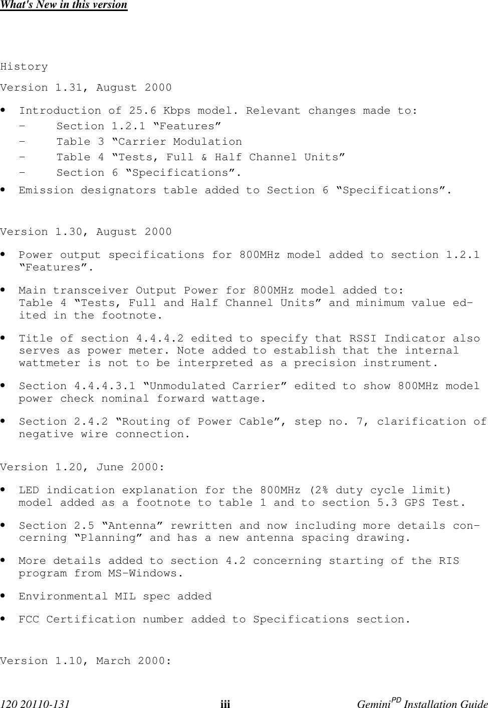  120 20110-131 iii GeminiPD Installation GuideWhat&apos;s New in this versionHistoryVersion 1.31, August 2000• Introduction of 25.6 Kbps model. Relevant changes made to:- Section 1.2.1 “Features”- Table 3 “Carrier Modulation- Table 4 “Tests, Full &amp; Half Channel Units”- Section 6 “Specifications”.• Emission designators table added to Section 6 “Specifications”.Version 1.30, August 2000• Power output specifications for 800MHz model added to section 1.2.1“Features”.• Main transceiver Output Power for 800MHz model added to:Table 4 “Tests, Full and Half Channel Units” and minimum value ed-ited in the footnote.• Title of section 4.4.4.2 edited to specify that RSSI Indicator alsoserves as power meter. Note added to establish that the internalwattmeter is not to be interpreted as a precision instrument.• Section 4.4.4.3.1 “Unmodulated Carrier” edited to show 800MHz modelpower check nominal forward wattage.• Section 2.4.2 “Routing of Power Cable”, step no. 7, clarification ofnegative wire connection.Version 1.20, June 2000:• LED indication explanation for the 800MHz (2% duty cycle limit)model added as a footnote to table 1 and to section 5.3 GPS Test.• Section 2.5 “Antenna” rewritten and now including more details con-cerning “Planning” and has a new antenna spacing drawing.• More details added to section 4.2 concerning starting of the RISprogram from MS-Windows.• Environmental MIL spec added• FCC Certification number added to Specifications section.Version 1.10, March 2000: