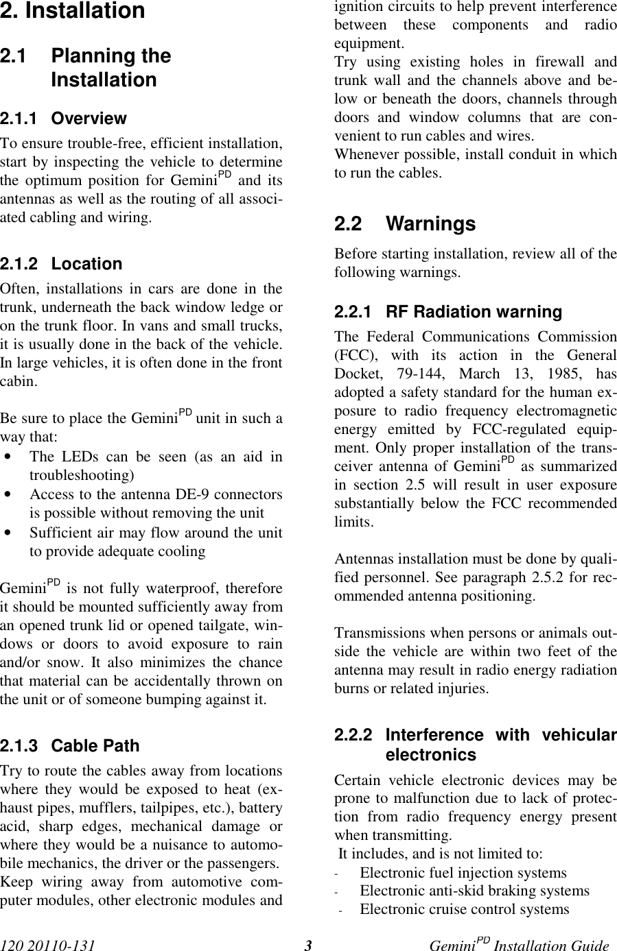 120 20110-131 GeminiPD Installation Guide32. Installation2.1 Planning theInstallation2.1.1 OverviewTo ensure trouble-free, efficient installation,start by inspecting the vehicle to determinethe optimum position for GeminiPD and itsantennas as well as the routing of all associ-ated cabling and wiring.2.1.2 LocationOften, installations in cars are done in thetrunk, underneath the back window ledge oron the trunk floor. In vans and small trucks,it is usually done in the back of the vehicle.In large vehicles, it is often done in the frontcabin.Be sure to place the GeminiPD unit in such away that:• The LEDs can be seen (as an aid introubleshooting)• Access to the antenna DE-9 connectorsis possible without removing the unit• Sufficient air may flow around the unitto provide adequate coolingGeminiPD is not fully waterproof, thereforeit should be mounted sufficiently away froman opened trunk lid or opened tailgate, win-dows or doors to avoid exposure to rainand/or snow. It also minimizes the chancethat material can be accidentally thrown onthe unit or of someone bumping against it.2.1.3 Cable PathTry to route the cables away from locationswhere they would be exposed to heat (ex-haust pipes, mufflers, tailpipes, etc.), batteryacid, sharp edges, mechanical damage orwhere they would be a nuisance to automo-bile mechanics, the driver or the passengers.Keep wiring away from automotive com-puter modules, other electronic modules andignition circuits to help prevent interferencebetween these components and radioequipment.Try using existing holes in firewall andtrunk wall and the channels above and be-low or beneath the doors, channels throughdoors and window columns that are con-venient to run cables and wires.Whenever possible, install conduit in whichto run the cables.2.2 WarningsBefore starting installation, review all of thefollowing warnings.2.2.1  RF Radiation warningThe Federal Communications Commission(FCC), with its action in the GeneralDocket, 79-144, March 13, 1985, hasadopted a safety standard for the human ex-posure to radio frequency electromagneticenergy emitted by FCC-regulated equip-ment. Only proper installation of the trans-ceiver antenna of GeminiPD as summarizedin section 2.5 will result in user exposuresubstantially below the FCC recommendedlimits.Antennas installation must be done by quali-fied personnel. See paragraph 2.5.2 for rec-ommended antenna positioning.Transmissions when persons or animals out-side the vehicle are within two feet of theantenna may result in radio energy radiationburns or related injuries.2.2.2 Interference with vehicularelectronicsCertain vehicle electronic devices may beprone to malfunction due to lack of protec-tion from radio frequency energy presentwhen transmitting. It includes, and is not limited to:- Electronic fuel injection systems- Electronic anti-skid braking systems- Electronic cruise control systems