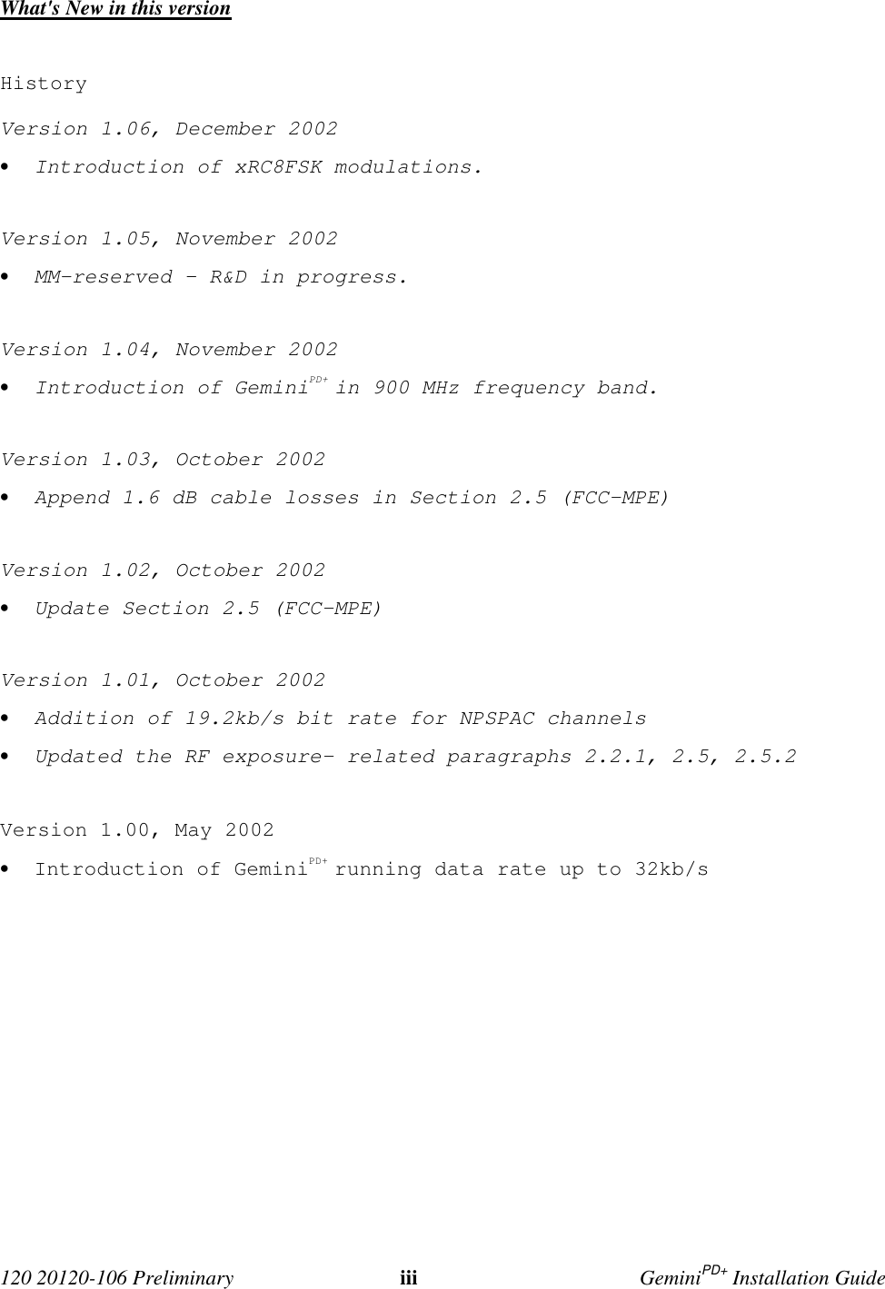  120 20120-106 Preliminary iii GeminiPD+ Installation GuideWhat&apos;s New in this versionHistoryVersion 1.06, December 2002• Introduction of xRC8FSK modulations.Version 1.05, November 2002• MM-reserved – R&amp;D in progress.Version 1.04, November 2002• Introduction of GeminiPD+ in 900 MHz frequency band.Version 1.03, October 2002• Append 1.6 dB cable losses in Section 2.5 (FCC-MPE)Version 1.02, October 2002• Update Section 2.5 (FCC-MPE)Version 1.01, October 2002• Addition of 19.2kb/s bit rate for NPSPAC channels• Updated the RF exposure- related paragraphs 2.2.1, 2.5, 2.5.2Version 1.00, May 2002• Introduction of GeminiPD+ running data rate up to 32kb/s