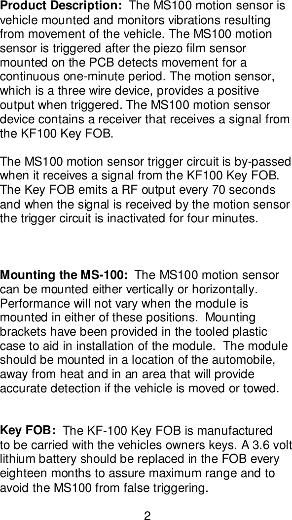Product Description:  The MS100 motion sensor isvehicle mounted and monitors vibrations resultingfrom movement of the vehicle. The MS100 motionsensor is triggered after the piezo film sensormounted on the PCB detects movement for acontinuous one-minute period. The motion sensor,which is a three wire device, provides a positiveoutput when triggered. The MS100 motion sensordevice contains a receiver that receives a signal fromthe KF100 Key FOB.The MS100 motion sensor trigger circuit is by-passedwhen it receives a signal from the KF100 Key FOB.The Key FOB emits a RF output every 70 secondsand when the signal is received by the motion sensorthe trigger circuit is inactivated for four minutes.Mounting the MS-100:  The MS100 motion sensorcan be mounted either vertically or horizontally.Performance will not vary when the module ismounted in either of these positions.  Mountingbrackets have been provided in the tooled plasticcase to aid in installation of the module.  The moduleshould be mounted in a location of the automobile,away from heat and in an area that will provideaccurate detection if the vehicle is moved or towed.Key FOB:  The KF-100 Key FOB is manufacturedto be carried with the vehicles owners keys. A 3.6 voltlithium battery should be replaced in the FOB everyeighteen months to assure maximum range and toavoid the MS100 from false triggering.2