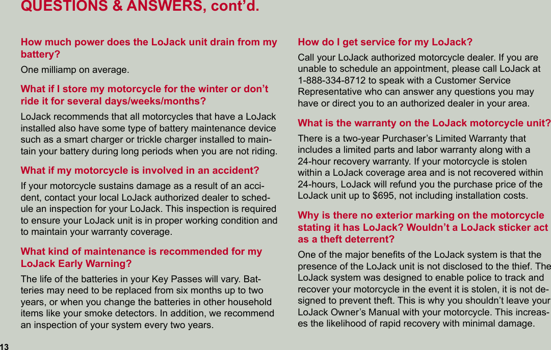 QUESTIONS &amp; ANSWERS, cont’d.How much power does the LoJack unit drain from my battery?One milliamp on average.What if I store my motorcycle for the winter or don’t ride it for several days/weeks/months?LoJack recommends that all motorcycles that have a LoJack installed also have some type of battery maintenance device such as a smart charger or trickle charger installed to main-tain your battery during long periods when you are not riding.What if my motorcycle is involved in an accident?If your motorcycle sustains damage as a result of an acci-dent, contact your local LoJack authorized dealer to sched-ule an inspection for your LoJack. This inspection is required to ensure your LoJack unit is in proper working condition and to maintain your warranty coverage.What kind of maintenance is recommended for my LoJack Early Warning?The life of the batteries in your Key Passes will vary. Bat-teries may need to be replaced from six months up to two years, or when you change the batteries in other household items like your smoke detectors. In addition, we recommend an inspection of your system every two years.13How do I get service for my LoJack?Call your LoJack authorized motorcycle dealer. If you are  unable to schedule an appointment, please call LoJack at  1-888-334-8712 to speak with a Customer Service  Representative who can answer any questions you may have or direct you to an authorized dealer in your area. What is the warranty on the LoJack motorcycle unit?There is a two-year Purchaser’s Limited Warranty that  includes a limited parts and labor warranty along with a  24-hour recovery warranty. If your motorcycle is stolen within a LoJack coverage area and is not recovered within 24-hours, LoJack will refund you the purchase price of the LoJack unit up to $695, not including installation costs.Why is there no exterior marking on the motorcycle  stating it has LoJack? Wouldn’t a LoJack sticker act as a theft deterrent?One of the major beneﬁts of the LoJack system is that the presence of the LoJack unit is not disclosed to the thief. The LoJack system was designed to enable police to track and recover your motorcycle in the event it is stolen, it is not de-signed to prevent theft. This is why you shouldn’t leave your LoJack Owner’s Manual with your motorcycle. This increas-es the likelihood of rapid recovery with minimal damage.