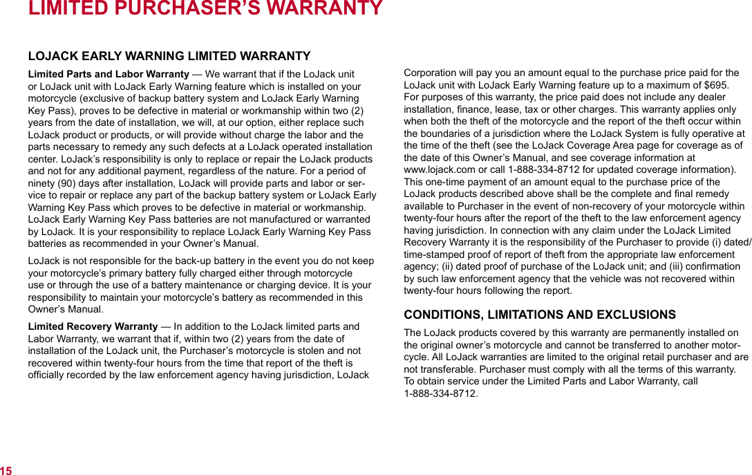 LIMITED PURCHASER’S WARRANTYLOJACK EARLY WARNING LIMITED WARRANTYLimited Parts and Labor Warranty — We warrant that if the LoJack unit or LoJack unit with LoJack Early Warning feature which is installed on your motorcycle (exclusive of backup battery system and LoJack Early Warning Key Pass), proves to be defective in material or workmanship within two (2) years from the date of installation, we will, at our option, either replace such LoJack product or products, or will provide without charge the labor and the parts necessary to remedy any such defects at a LoJack operated installation center. LoJack’s responsibility is only to replace or repair the LoJack products and not for any additional payment, regardless of the nature. For a period of ninety (90) days after installation, LoJack will provide parts and labor or ser-vice to repair or replace any part of the backup battery system or LoJack Early Warning Key Pass which proves to be defective in material or workmanship. LoJack Early Warning Key Pass batteries are not manufactured or warranted by LoJack. It is your responsibility to replace LoJack Early Warning Key Pass batteries as recommended in your Owner’s Manual. LoJack is not responsible for the back-up battery in the event you do not keep your motorcycle’s primary battery fully charged either through motorcycle use or through the use of a battery maintenance or charging device. It is your responsibility to maintain your motorcycle’s battery as recommended in this Owner’s Manual.Limited Recovery Warranty — In addition to the LoJack limited parts and Labor Warranty, we warrant that if, within two (2) years from the date of installation of the LoJack unit, the Purchaser’s motorcycle is stolen and not recovered within twenty-four hours from the time that report of the theft is ofﬁcially recorded by the law enforcement agency having jurisdiction, LoJack Corporation will pay you an amount equal to the purchase price paid for the LoJack unit with LoJack Early Warning feature up to a maximum of $695.  For purposes of this warranty, the price paid does not include any dealer installation, ﬁnance, lease, tax or other charges. This warranty applies only when both the theft of the motorcycle and the report of the theft occur within the boundaries of a jurisdiction where the LoJack System is fully operative at the time of the theft (see the LoJack Coverage Area page for coverage as of the date of this Owner’s Manual, and see coverage information at  www.lojack.com or call 1-888-334-8712 for updated coverage information). This one-time payment of an amount equal to the purchase price of the  LoJack products described above shall be the complete and ﬁnal remedy available to Purchaser in the event of non-recovery of your motorcycle within twenty-four hours after the report of the theft to the law enforcement agency having jurisdiction. In connection with any claim under the LoJack Limited Recovery Warranty it is the responsibility of the Purchaser to provide (i) dated/time-stamped proof of report of theft from the appropriate law enforcement agency; (ii) dated proof of purchase of the LoJack unit; and (iii) conﬁrmation by such law enforcement agency that the vehicle was not recovered within twenty-four hours following the report.CONDITIONS, LIMITATIONS AND EXCLUSIONSThe LoJack products covered by this warranty are permanently installed on the original owner’s motorcycle and cannot be transferred to another motor-cycle. All LoJack warranties are limited to the original retail purchaser and are not transferable. Purchaser must comply with all the terms of this warranty.  To obtain service under the Limited Parts and Labor Warranty, call  1-888-334-8712. 15