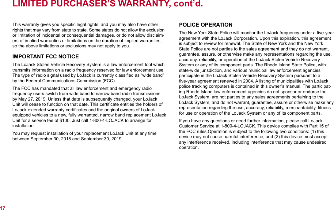 This warranty gives you speciﬁc legal rights, and you may also have other rights that may vary from state to state. Some states do not allow the exclusion or limitation of incidental or consequential damages, or do not allow disclaim-ers of implied warranties or limitations on the duration of implied warranties, so the above limitations or exclusions may not apply to you.IMPORTANT FCC NOTICEThe LoJack Stolen Vehicle Recovery System is a law enforcement tool which transmits information on a radio frequency reserved for law enforcement use. The type of radio signal used by LoJack is currently classiﬁed as “wide band” by the Federal Communications Commission (FCC).The FCC has mandated that all law enforcement and emergency radio frequency users switch from wide band to narrow band radio transmissions by May 27, 2019. Unless that date is subsequently changed, your LoJack Unit will cease to function on that date. This certiﬁcate entitles the holders of LoJack extended warranty certiﬁcates and the original owners of LoJack-equipped vehicles to a new, fully warranted, narrow band replacement LoJack Unit for a service fee of $100. Just call 1-800-4-LOJACK to arrange for  installation.  You may request installation of your replacement LoJack Unit at any time between September 30, 2018 and September 30, 2019. LIMITED PURCHASER’S WARRANTY, cont’d.17POLICE OPERATIONThe New York State Police will monitor the LoJack frequency under a ﬁve-year agreement with the LoJack Corporation. Upon this expiration, this agreement is subject to review for renewal. The State of New York and the New York State Police are not parties to the sales agreement and they do not warrant, guarantee, assure, or otherwise make any representations regarding the use, accuracy, reliability, or operation of the LoJack Stolen Vehicle Recovery  System or any of its component parts. The Rhode Island State Police, with state-wide jurisdiction, and various municipal law enforcement agencies participate in the LoJack Stolen Vehicle Recovery System pursuant to a ﬁve-year agreement renewed in 2004. A listing of municipalities with LoJack police tracking computers is contained in this owner’s manual. The participat-ing Rhode Island law enforcement agencies do not sponsor or endorse the LoJack System, are not parties to any sales agreements pertaining to the LoJack System, and do not warrant, guarantee, assure or otherwise make any representation regarding the use, accuracy, reliability, merchantability, ﬁtness for use or operation of the LoJack System or any of its component parts.If you have any questions or need further information, please call LoJack  Customer Service at 1-800-4-LOJACK. This device complies with Part 15 of the FCC rules.Operation is subject to the following two conditions: (1) this device may not cause harmful interference, and (2) this device must accept any interference received, including interference that may cause undesired operation.