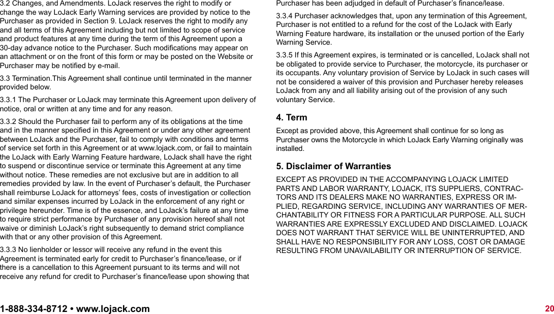 3.2 Changes, and Amendments. LoJack reserves the right to modify or change the way LoJack Early Warning services are provided by notice to the Purchaser as provided in Section 9. LoJack reserves the right to modify any and all terms of this Agreement including but not limited to scope of service and product features at any time during the term of this Agreement upon a 30-day advance notice to the Purchaser. Such modiﬁcations may appear on an attachment or on the front of this form or may be posted on the Website or Purchaser may be notiﬁed by e-mail.3.3 Termination.This Agreement shall continue until terminated in the manner provided below.3.3.1 The Purchaser or LoJack may terminate this Agreement upon delivery of notice, oral or written at any time and for any reason.3.3.2 Should the Purchaser fail to perform any of its obligations at the time and in the manner speciﬁed in this Agreement or under any other agreement between LoJack and the Purchaser, fail to comply with conditions and terms of service set forth in this Agreement or at www.lojack.com, or fail to maintain the LoJack with Early Warning Feature hardware, LoJack shall have the right to suspend or discontinue service or terminate this Agreement at any time without notice. These remedies are not exclusive but are in addition to all remedies provided by law. In the event of Purchaser’s default, the Purchaser shall reimburse LoJack for attorneys’ fees, costs of investigation or collection and similar expenses incurred by LoJack in the enforcement of any right or privilege hereunder. Time is of the essence, and LoJack’s failure at any time to require strict performance by Purchaser of any provision hereof shall not waive or diminish LoJack’s right subsequently to demand strict compliance with that or any other provision of this Agreement.3.3.3 No lienholder or lessor will receive any refund in the event this Agreement is terminated early for credit to Purchaser’s ﬁnance/lease, or if there is a cancellation to this Agreement pursuant to its terms and will not receive any refund for credit to Purchaser’s ﬁnance/lease upon showing that Purchaser has been adjudged in default of Purchaser’s ﬁnance/lease.3.3.4 Purchaser acknowledges that, upon any termination of this Agreement, Purchaser is not entitled to a refund for the cost of the LoJack with Early Warning Feature hardware, its installation or the unused portion of the Early Warning Service.3.3.5 If this Agreement expires, is terminated or is cancelled, LoJack shall not be obligated to provide service to Purchaser, the motorcycle, its purchaser or its occupants. Any voluntary provision of Service by LoJack in such cases will not be considered a waiver of this provision and Purchaser hereby releases  LoJack from any and all liability arising out of the provision of any such  voluntary Service.4. TermExcept as provided above, this Agreement shall continue for so long as Purchaser owns the Motorcycle in which LoJack Early Warning originally was installed.5. Disclaimer of WarrantiesEXCEPT AS PROVIDED IN THE ACCOMPANYING LOJACK LIMITED PARTS AND LABOR WARRANTY, LOJACK, ITS SUPPLIERS, CONTRAC-TORS AND ITS DEALERS MAKE NO WARRANTIES, EXPRESS OR IM-PLIED, REGARDING SERVICE, INCLUDING ANY WARRANTIES OF MER-CHANTABILITY OR FITNESS FOR A PARTICULAR PURPOSE. ALL SUCH WARRANTIES ARE EXPRESSLY EXCLUDED AND DISCLAIMED. LOJACK DOES NOT WARRANT THAT SERVICE WILL BE UNINTERRUPTED, AND SHALL HAVE NO RESPONSIBILITY FOR ANY LOSS, COST OR DAMAGE RESULTING FROM UNAVAILABILITY OR INTERRUPTION OF SERVICE.201-888-334-8712 • www.lojack.comAGREEMENT