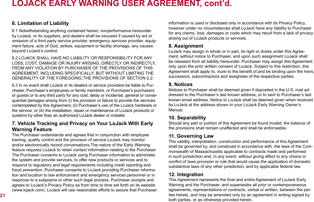 LOJACK EARLY WARNING USER AGREEMENT, cont’d.6. Limitation of Liability6.1 Notwithstanding anything contained herein, nonperformance hereunder by LoJack, or its suppliers, and dealers shall be excused if caused by act or omission of a third party service provider, emergency services provider, equip-ment failure, acts of God, strikes, equipment or facility shortage, any causes beyond LoJack’s control.6.2 LOJACK SHALL HAVE NO LIABILITY OR RESPONSIBILITY FOR ANY LOSS, COST, DAMAGE OR INJURY ARISING, DIRECTLY OR INDIRECTLY, FROM ANY VIOLATION BY PURCHASER OF THE PROVISIONS OF THIS AGREEMENT, INCLUDING SPECIFICALLY, BUT WITHOUT LIMITING THE GENERALITY OF THE FOREGOING,THE PROVISIONS OF SECTION 2.2.6.3 In no event shall LoJack or its dealers or service providers be liable to Pur-chaser, Purchaser’s employees or family members, or Purchaser’s purchasers or guests or to any third party for any cost, delay or incidental, general or conse-quential damages arising from (i) the provision or failure to provide the services contemplated by this Agreement, (ii) Purchaser’s use of the LoJack hardware or the service, or (iii) the installation, repair or maintenance of LoJack products or systems by other than an authorized LoJack dealer or installer.7. Vehicle Tracking and Privacy on Your LoJack With Early Warning FeatureThe Purchaser understands and agrees that in conjunction with employee training, quality control and the provision of service LoJack may monitor and/or electronically record conversations.The nature of the Early Warning feature requires LoJack to retain contact information relating to the Purchaser. The Purchaser consents to LoJack using Purchaser information to administer the system and provide services, to offer new products or services and to respond to regulatory and legal requirements including credit reporting and fraud prevention. Purchaser consents to LoJack providing Purchaser informa-tion and location to law enforcement and emergency services personnel or in response to a subpoena or other such legal process. Purchaser accepts and agrees to LoJack’s Privacy Policy as from time to time set forth on its website (www.lojack.com). LoJack will use reasonable efforts to assure that Purchaser information is used or disclosed only in accordance with its Privacy Policy, however under no circumstances shall LoJack have any liability to Purchaser for any claims, loss, damages or costs which may result from a lack of privacy arising out of LoJack products or services.8. AssignmentLoJack may assign in whole or in part, its right or duties under this Agree-ment, without notice to Purchaser, and upon such assignment LoJack shall be released from all liability hereunder. Purchaser may assign this Agreement only upon the prior written consent of LoJack. Subject to this restriction, this Agreement shall apply to, inure to the beneﬁt of,and be binding upon the heirs, successors, subcontractors and assignees of the respective parties.9. NoticesNotices to Purchaser shall be deemed given if deposited in the U.S. mail ad-dressed to the Purchaser’s last known address, or to sent to Purchaser’s last known email address. Notice to LoJack shall be deemed given when received by LoJack at the address shown in your LoJack Early Warning Owner’s Manual.10. SeparabilityShould any part or portion of this Agreement be found invalid, the balance of the provisions shall remain unaffected and shall be enforceable.11. Governing LawThe validity, interpretation, construction and performance of this Agreement shall be governed by, and construed in accordance with, the laws of the Com-monwealth of Massachusetts applicable to contracts made and performed in such jurisdiction and, in any event, without giving effect to any choice or conﬂict of laws provision or rule that would cause the application of domestic substantive laws of any other jurisdiction, and by applicable federal law.12. IntegrationThis Agreement represents the ﬁnal and entire Agreement of LoJack Early Warning and the Purchaser, and supersedes all prior or contemporaneous agreements, representations or contracts, verbal or written, between the par-ties hereto, and may be amended only by an agreement in writing signed by both parties, or as otherwise provided herein.21