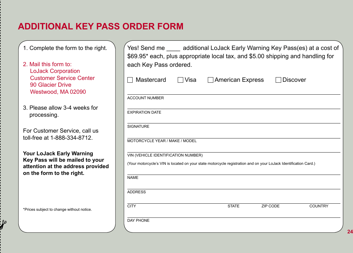 ADDITIONAL KEY PASS ORDER FORM1. Complete the form to the right.2. Mail this form to:   LoJack Corporation   Customer Service Center   90 Glacier Drive   Westwood, MA 020903. Please allow 3-4 weeks for      processing.For Customer Service, call us  toll-free at 1-888-334-8712.Your LoJack Early Warning  Key Pass will be mailed to your  attention at the address provided  on the form to the right.*Prices subject to change without notice.Yes! Send me ____ additional LoJack Early Warning Key Pass(es) at a cost of $69.95* each, plus appropriate local tax, and $5.00 shipping and handling for each Key Pass ordered.     Mastercard           Visa           American Express           DiscoverACCOUNT NUMBEREXPIRATION DATESIGNATURE MOTORCYCLE YEAR / MAKE / MODELVIN (VEHICLE IDENTIFICATION NUMBER) (Your motorcycle’s VIN is located on your state motorcycle registration and on your LoJack Identiﬁcation Card.)NAMEADDRESSCITY                                                                                      STATE                    ZIP CODE                            COUNTRYDAY PHONE24