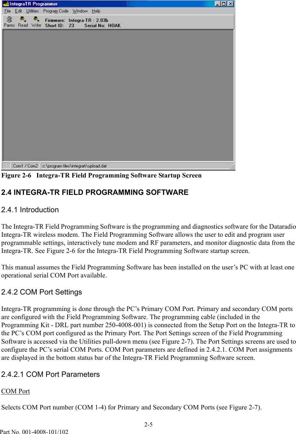 2-5Part No. 001-4008-101/102Figure 2-6   Integra-TR Field Programming Software Startup Screen2.4 INTEGRA-TR FIELD PROGRAMMING SOFTWARE2.4.1 IntroductionThe Integra-TR Field Programming Software is the programming and diagnostics software for the Dataradio Integra-TR wireless modem. The Field Programming Software allows the user to edit and program user programmable settings, interactively tune modem and RF parameters, and monitor diagnostic data from the Integra-TR. See Figure 2-6 for the Integra-TR Field Programming Software startup screen.This manual assumes the Field Programming Software has been installed on the user’s PC with at least one operational serial COM Port available. 2.4.2 COM Port SettingsIntegra-TR programming is done through the PC’s Primary COM Port. Primary and secondary COM ports are configured with the Field Programming Software. The programming cable (included in the Programming Kit - DRL part number 250-4008-001) is connected from the Setup Port on the Integra-TR to the PC’s COM port configured as the Primary Port. The Port Settings screen of the Field Programming Software is accessed via the Utilities pull-down menu (see Figure 2-7). The Port Settings screens are used to configure the PC’s serial COM Ports. COM Port parameters are defined in 2.4.2.1. COM Port assignments are displayed in the bottom status bar of the Integra-TR Field Programming Software screen.2.4.2.1 COM Port ParametersCOM PortSelects COM Port number (COM 1-4) for Primary and Secondary COM Ports (see Figure 2-7).