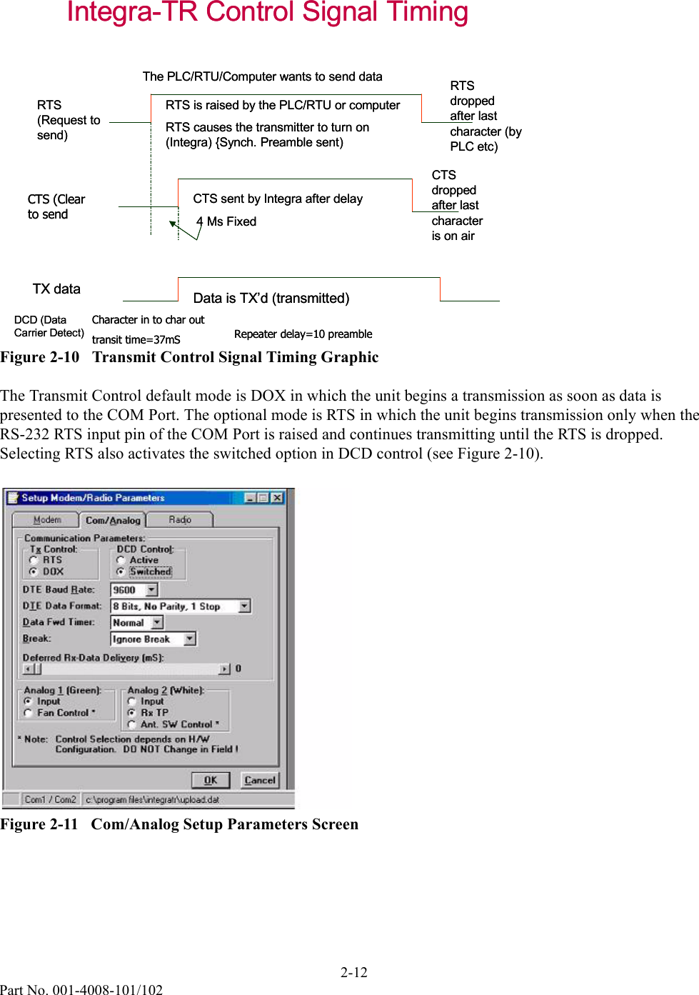 2-12Part No. 001-4008-101/102Figure 2-10   Transmit Control Signal Timing GraphicThe Transmit Control default mode is DOX in which the unit begins a transmission as soon as data is presented to the COM Port. The optional mode is RTS in which the unit begins transmission only when the RS-232 RTS input pin of the COM Port is raised and continues transmitting until the RTS is dropped. Selecting RTS also activates the switched option in DCD control (see Figure 2-10).Figure 2-11   Com/Analog Setup Parameters ScreenIntegra-TR Control Signal TimingRTS (Request to send)CTS (Clear to sendRTS is raised by the PLC/RTU or computerRTS causes the transmitter to turn on (Integra) {Synch. Preamble sent)The PLC/RTU/Computer wants to send dataCTS sent by Integra after delay4 Ms FixedDCD (Data Carrier Detect)TX data Data is TX’d (transmitted)RTS dropped after last character (by PLC etc)CTS dropped after last character is on airCharacter in to char out transit time=37mS Repeater delay=10 preambleIntegra-TR Control Signal TimingRTS (Request to send)CTS (Clear to sendRTS is raised by the PLC/RTU or computerRTS causes the transmitter to turn on (Integra) {Synch. Preamble sent)The PLC/RTU/Computer wants to send dataCTS sent by Integra after delay4 Ms FixedDCD (Data Carrier Detect)TX data Data is TX’d (transmitted)RTS dropped after last character (by PLC etc)CTS dropped after last character is on airCharacter in to char out transit time=37mS Repeater delay=10 preamble