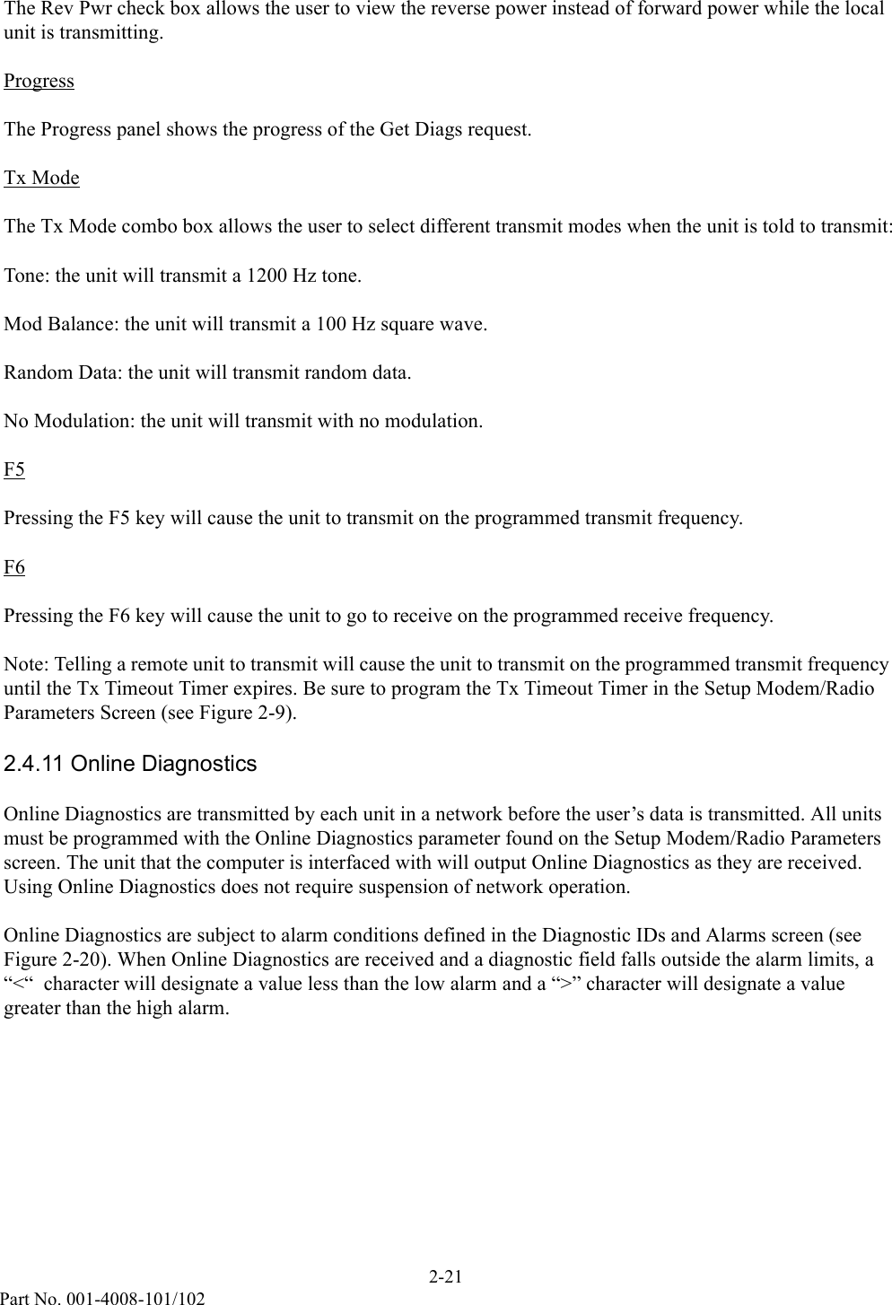 2-21Part No. 001-4008-101/102The Rev Pwr check box allows the user to view the reverse power instead of forward power while the local unit is transmitting.ProgressThe Progress panel shows the progress of the Get Diags request.Tx ModeThe Tx Mode combo box allows the user to select different transmit modes when the unit is told to transmit:Tone: the unit will transmit a 1200 Hz tone.Mod Balance: the unit will transmit a 100 Hz square wave.Random Data: the unit will transmit random data.No Modulation: the unit will transmit with no modulation.F5Pressing the F5 key will cause the unit to transmit on the programmed transmit frequency.F6Pressing the F6 key will cause the unit to go to receive on the programmed receive frequency.Note: Telling a remote unit to transmit will cause the unit to transmit on the programmed transmit frequency until the Tx Timeout Timer expires. Be sure to program the Tx Timeout Timer in the Setup Modem/Radio Parameters Screen (see Figure 2-9). 2.4.11 Online DiagnosticsOnline Diagnostics are transmitted by each unit in a network before the user’s data is transmitted. All units must be programmed with the Online Diagnostics parameter found on the Setup Modem/Radio Parameters screen. The unit that the computer is interfaced with will output Online Diagnostics as they are received. Using Online Diagnostics does not require suspension of network operation. Online Diagnostics are subject to alarm conditions defined in the Diagnostic IDs and Alarms screen (see Figure 2-20). When Online Diagnostics are received and a diagnostic field falls outside the alarm limits, a “&lt;“  character will designate a value less than the low alarm and a “&gt;” character will designate a value greater than the high alarm.