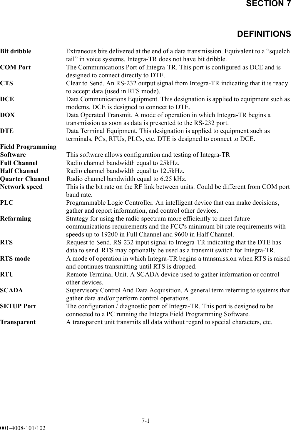 SECTION 7DEFINITIONS7-1001-4008-101/102Bit dribble Extraneous bits delivered at the end of a data transmission. Equivalent to a “squelch tail” in voice systems. Integra-TR does not have bit dribble.COM Port The Communications Port of Integra-TR. This port is configured as DCE and is designed to connect directly to DTE. CTS Clear to Send. An RS-232 output signal from Integra-TR indicating that it is ready to accept data (used in RTS mode).DCE Data Communications Equipment. This designation is applied to equipment such as modems. DCE is designed to connect to DTE.DOX Data Operated Transmit. A mode of operation in which Integra-TR begins a transmission as soon as data is presented to the RS-232 port.DTE Data Terminal Equipment. This designation is applied to equipment such as terminals, PCs, RTUs, PLCs, etc. DTE is designed to connect to DCE.Field ProgrammingSoftware This software allows configuration and testing of Integra-TRFull Channel Radio channel bandwidth equal to 25kHz.Half Channel Radio channel bandwidth equal to 12.5kHz.Quarter Channel Radio channel bandwidth equal to 6.25 kHz.Network speed This is the bit rate on the RF link between units. Could be different from COM port baud rate.PLC Programmable Logic Controller. An intelligent device that can make decisions, gather and report information, and control other devices.Refarming Strategy for using the radio spectrum more efficiently to meet future communications requirements and the FCC&apos;s minimum bit rate requirements with speeds up to 19200 in Full Channel and 9600 in Half Channel.RTS Request to Send. RS-232 input signal to Integra-TR indicating that the DTE has data to send. RTS may optionally be used as a transmit switch for Integra-TR.RTS mode A mode of operation in which Integra-TR begins a transmission when RTS is raised and continues transmitting until RTS is dropped.RTU Remote Terminal Unit. A SCADA device used to gather information or control other devices.SCADA Supervisory Control And Data Acquisition. A general term referring to systems that gather data and/or perform control operations.SETUP Port The configuration / diagnostic port of Integra-TR. This port is designed to be connected to a PC running the Integra Field Programming Software.Transparent A transparent unit transmits all data without regard to special characters, etc.