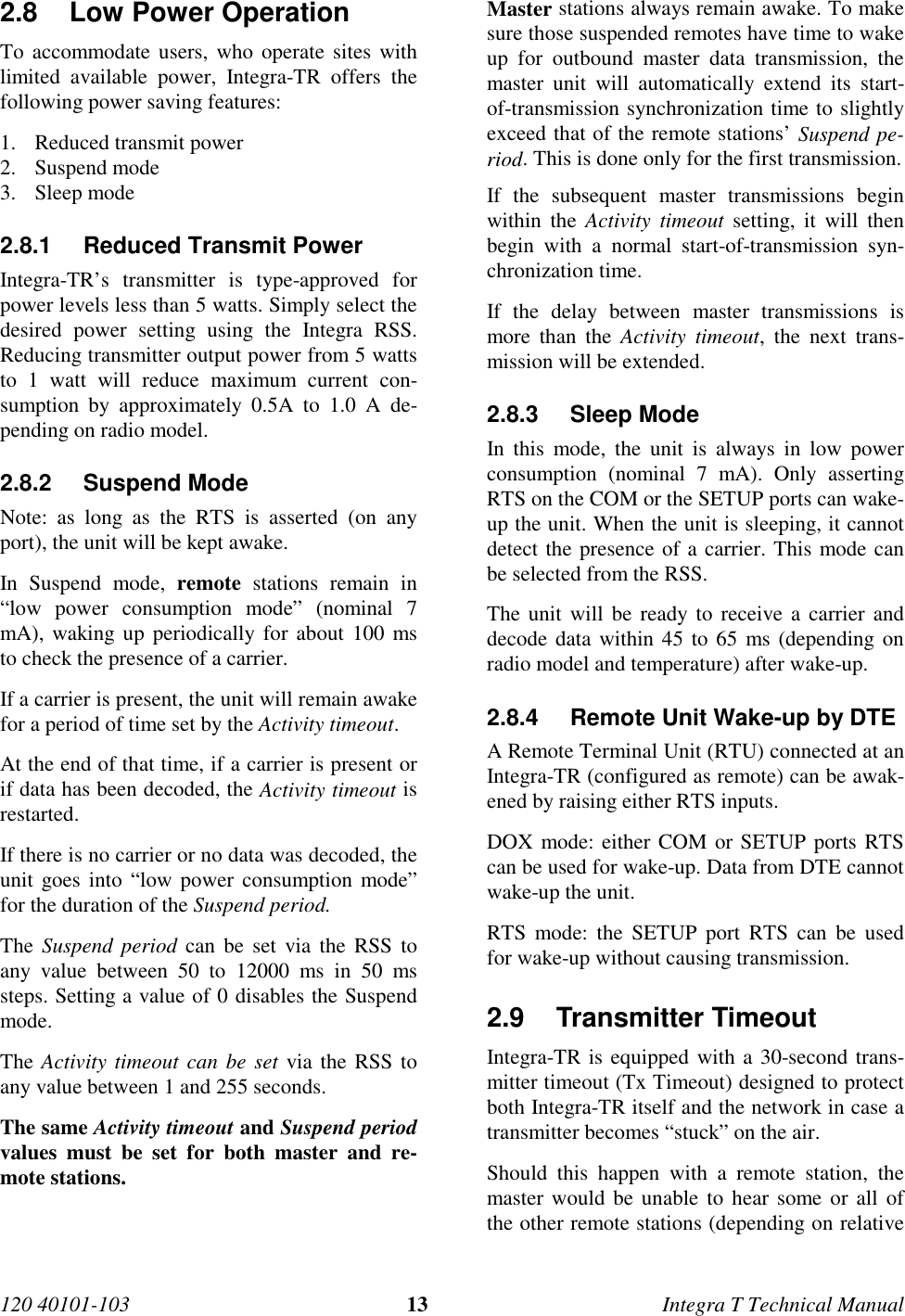 120 40101-103 13 Integra T Technical Manual2.8  Low Power Operation To accommodate users, who operate sites withlimited available power, Integra-TR offers thefollowing power saving features:1. Reduced transmit power2. Suspend mode3. Sleep mode2.8.1  Reduced Transmit Power Integra-TR’s transmitter is type-approved forpower levels less than 5 watts. Simply select thedesired power setting using the Integra RSS.Reducing transmitter output power from 5 wattsto 1 watt will reduce maximum current con-sumption by approximately 0.5A to 1.0 A de-pending on radio model.2.8.2 Suspend ModeNote: as long as the RTS is asserted (on anyport), the unit will be kept awake. In Suspend mode, remote stations remain in“low power consumption mode” (nominal 7mA), waking up periodically for about 100 msto check the presence of a carrier. If a carrier is present, the unit will remain awakefor a period of time set by the Activity timeout. At the end of that time, if a carrier is present orif data has been decoded, the Activity timeout isrestarted. If there is no carrier or no data was decoded, theunit goes into “low power consumption mode”for the duration of the Suspend period. The Suspend period can be set via the RSS toany value between 50 to 12000 ms in 50 mssteps. Setting a value of 0 disables the Suspendmode. The Activity timeout can be set via the RSS toany value between 1 and 255 seconds. The same Activity timeout and Suspend periodvalues must be set for both master and re-mote stations.  Master stations always remain awake. To makesure those suspended remotes have time to wakeup for outbound master data transmission, themaster unit will automatically extend its start-of-transmission synchronization time to slightlyexceed that of the remote stations’ Suspend pe-riod. This is done only for the first transmission. If the subsequent master transmissions beginwithin the Activity timeout setting, it will thenbegin with a normal start-of-transmission syn-chronization time. If the delay between master transmissions ismore than the Activity timeout, the next trans-mission will be extended.2.8.3 Sleep ModeIn this mode, the unit is always in low powerconsumption (nominal 7 mA). Only assertingRTS on the COM or the SETUP ports can wake-up the unit. When the unit is sleeping, it cannotdetect the presence of a carrier. This mode canbe selected from the RSS.The unit will be ready to receive a carrier anddecode data within 45 to 65 ms (depending onradio model and temperature) after wake-up.2.8.4  Remote Unit Wake-up by DTEA Remote Terminal Unit (RTU) connected at anIntegra-TR (configured as remote) can be awak-ened by raising either RTS inputs.DOX mode: either COM or SETUP ports RTScan be used for wake-up. Data from DTE cannotwake-up the unit.RTS mode: the SETUP port RTS can be usedfor wake-up without causing transmission.2.9 Transmitter Timeout Integra-TR is equipped with a 30-second trans-mitter timeout (Tx Timeout) designed to protectboth Integra-TR itself and the network in case atransmitter becomes “stuck” on the air. Should this happen with a remote station, themaster would be unable to hear some or all ofthe other remote stations (depending on relative