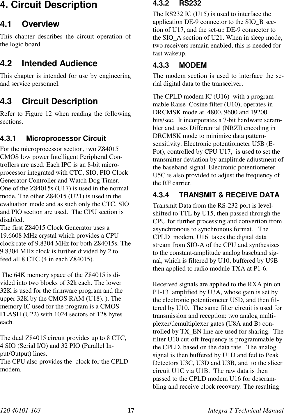 120 40101-103 17 Integra T Technical Manual4. Circuit Description4.1 OverviewThis chapter describes the circuit operation ofthe logic board.4.2 Intended AudienceThis chapter is intended for use by engineeringand service personnel.4.3 Circuit DescriptionRefer to Figure 12 when reading the followingsections.4.3.1 Microprocessor CircuitFor the microprocessor section, two Z84015CMOS low power Intelligent Peripheral Con-trollers are used. Each IPC is an 8-bit micro-processor integrated with CTC, SIO, PIO ClockGenerator Controller and Watch Dog Timer.One of the Z84015s (U17) is used in the normalmode. The other Z84015 (U21) is used in theevaluation mode and as such only the CTC, SIOand PIO section are used.  The CPU section isdisabled.The first Z84015 Clock Generator uses a19.6608 MHz crystal which provides a CPUclock rate of 9.8304 MHz for both Z84015s. The9.8304 MHz clock is further divided by 2 tofeed all 8 CTC (4 in each Z84015). The 64K memory space of the Z84015 is di-vided into two blocks of 32k each. The lower32K is used for the firmware program and theupper 32K by the CMOS RAM (U18). ). Thememory IC used for the program is a CMOSFLASH (U22) with 1024 sectors of 128 byteseach.The dual Z84015 circuit provides up to 8 CTC,4 SIO (Serial I/O) and 32 PIO (Parallel In-put/Output) lines.The CPU also provides the  clock for the CPLDmodem.4.3.2 RS232The RS232 IC (U15) is used to interface theapplication DE-9 connector to the SIO_B sec-tion of U17, and the set-up DE-9 connector tothe SIO_A section of U21. When in sleep mode,two receivers remain enabled, this is needed forfast wakeup.4.3.3 MODEMThe modem section is used to interface the se-rial digital data to the transceiver.The CPLD modem IC (U16)  with a program-mable Raise–Cosine filter (U10), operates inDRCMSK mode at  4800, 9600 and 19200bits/sec.  It incorporates a 7-bit hardware scram-bler and uses Differential (NRZI) encoding inDRCMSK mode to minimize data pattern-sensitivity. Electronic potentiometer U5B (E-Pot), controlled by CPU U17,  is used to set thetransmitter deviation by amplitude adjustment ofthe baseband signal. Electronic potentiometerU5C is also provided to adjust the frequency ofthe RF carrier.4.3.4  TRANSMIT &amp; RECEIVE DATATransmit Data from the RS-232 port is level-shifted to TTL by U15, then passed through theCPU for further processing and convertion fromasynchronous to synchronous format.   TheCPLD  modem, U16  takes the digital datastream from SIO-A of the CPU and synthesizesto the constant-amplitude analog baseband sig-nal, which is filtered by U10, buffered by U9Bthen applied to radio module TXA at P1-6.Received signals are applied to the RXA pin onP1-13  amplified by U3A, whose gain is set bythe electronic potentiometer U5D, and then fil-tered by U10.  The same filter circuit is used fortransmission and reception: two analog multi-plexer/demultiplexer gates (U8A and B) con-trolled by TX_EN line are used for sharing.  Thefilter U10 cut-off frequency is programmable bythe CPLD, based on the data rate.  The analogsignal is then buffered by U1D and fed to PeakDetectors U3C, U3D and U3B, and  to the slicercircuit U1C via U1B.  The raw data is thenpassed to the CPLD modem U16 for descram-bling and receive clock recovery. The resulting