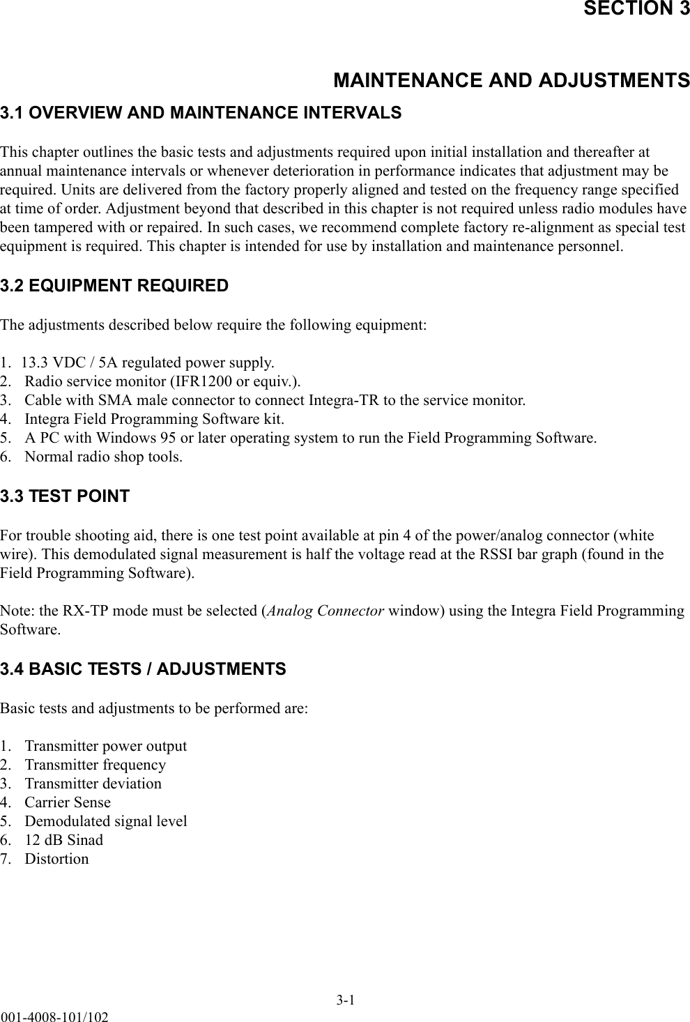 SECTION 3MAINTENANCE AND ADJUSTMENTS3-1001-4008-101/1023.1 OVERVIEW AND MAINTENANCE INTERVALSThis chapter outlines the basic tests and adjustments required upon initial installation and thereafter at annual maintenance intervals or whenever deterioration in performance indicates that adjustment may be required. Units are delivered from the factory properly aligned and tested on the frequency range specified at time of order. Adjustment beyond that described in this chapter is not required unless radio modules have been tampered with or repaired. In such cases, we recommend complete factory re-alignment as special test equipment is required. This chapter is intended for use by installation and maintenance personnel.3.2 EQUIPMENT REQUIREDThe adjustments described below require the following equipment:1. 13.3 VDC / 5A regulated power supply.2.  Radio service monitor (IFR1200 or equiv.).3.  Cable with SMA male connector to connect Integra-TR to the service monitor.4.  Integra Field Programming Software kit.5.  A PC with Windows 95 or later operating system to run the Field Programming Software.6.  Normal radio shop tools.3.3 TEST POINTFor trouble shooting aid, there is one test point available at pin 4 of the power/analog connector (white wire). This demodulated signal measurement is half the voltage read at the RSSI bar graph (found in the Field Programming Software).Note: the RX-TP mode must be selected (Analog Connector window) using the Integra Field Programming Software.3.4 BASIC TESTS / ADJUSTMENTS Basic tests and adjustments to be performed are:1.  Transmitter power output2.  Transmitter frequency3.  Transmitter deviation4.  Carrier Sense5.  Demodulated signal level6.  12 dB Sinad7.  Distortion