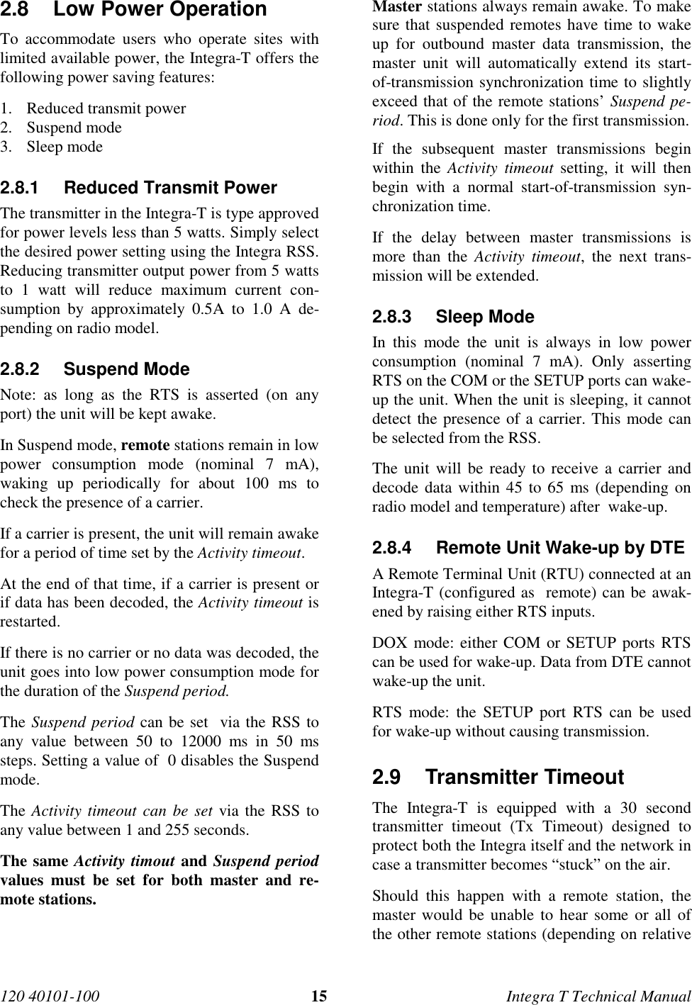 120 40101-100 15 Integra T Technical Manual2.8  Low Power Operation To accommodate users who operate sites withlimited available power, the Integra-T offers thefollowing power saving features:1. Reduced transmit power2. Suspend mode3. Sleep mode2.8.1  Reduced Transmit Power The transmitter in the Integra-T is type approvedfor power levels less than 5 watts. Simply selectthe desired power setting using the Integra RSS.Reducing transmitter output power from 5 wattsto 1 watt will reduce maximum current con-sumption by approximately 0.5A to 1.0 A de-pending on radio model.2.8.2 Suspend ModeNote: as long as the RTS is asserted (on anyport) the unit will be kept awake. In Suspend mode, remote stations remain in lowpower consumption mode (nominal 7 mA),waking up periodically for about 100 ms tocheck the presence of a carrier. If a carrier is present, the unit will remain awakefor a period of time set by the Activity timeout. At the end of that time, if a carrier is present orif data has been decoded, the Activity timeout isrestarted. If there is no carrier or no data was decoded, theunit goes into low power consumption mode forthe duration of the Suspend period. The Suspend period can be set  via the RSS toany value between 50 to 12000 ms in 50 mssteps. Setting a value of  0 disables the Suspendmode. The Activity timeout can be set via the RSS toany value between 1 and 255 seconds. The same Activity timout and Suspend periodvalues must be set for both master and re-mote stations.  Master stations always remain awake. To makesure that suspended remotes have time to wakeup for outbound master data transmission, themaster unit will automatically extend its start-of-transmission synchronization time to slightlyexceed that of the remote stations’ Suspend pe-riod. This is done only for the first transmission. If the subsequent master transmissions beginwithin the Activity timeout setting, it will thenbegin with a normal start-of-transmission syn-chronization time. If the delay between master transmissions ismore than the Activity timeout, the next trans-mission will be extended.2.8.3 Sleep ModeIn this mode the unit is always in low powerconsumption (nominal 7 mA). Only assertingRTS on the COM or the SETUP ports can wake-up the unit. When the unit is sleeping, it cannotdetect the presence of a carrier. This mode canbe selected from the RSS.The unit will be ready to receive a carrier anddecode data within 45 to 65 ms (depending onradio model and temperature) after  wake-up.2.8.4  Remote Unit Wake-up by DTEA Remote Terminal Unit (RTU) connected at anIntegra-T (configured as  remote) can be awak-ened by raising either RTS inputs.DOX mode: either COM or SETUP ports RTScan be used for wake-up. Data from DTE cannotwake-up the unit.RTS mode: the SETUP port RTS can be usedfor wake-up without causing transmission.2.9 Transmitter Timeout The Integra-T is equipped with a 30 secondtransmitter timeout (Tx Timeout) designed toprotect both the Integra itself and the network incase a transmitter becomes “stuck” on the air. Should this happen with a remote station, themaster would be unable to hear some or all ofthe other remote stations (depending on relative