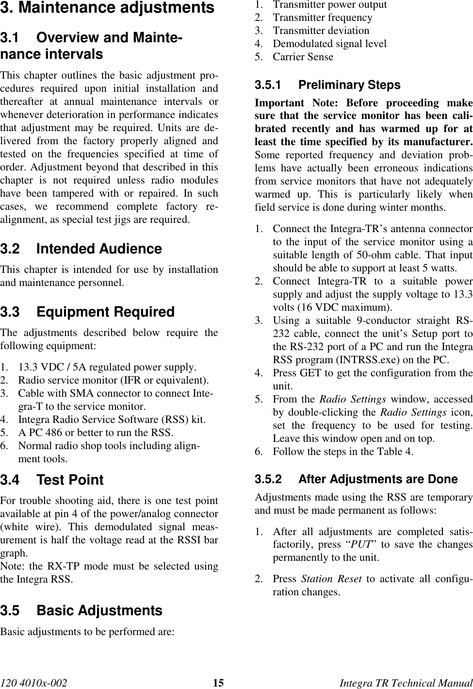 120 4010x-002 15 Integra TR Technical Manual3. Maintenance adjustments3.1  Overview and Mainte-nance intervalsThis chapter outlines the basic adjustment pro-cedures required upon initial installation andthereafter at annual maintenance intervals orwhenever deterioration in performance indicatesthat adjustment may be required. Units are de-livered from the factory properly aligned andtested on the frequencies specified at time oforder. Adjustment beyond that described in thischapter is not required unless radio moduleshave been tampered with or repaired. In suchcases, we recommend complete factory re-alignment, as special test jigs are required.3.2 Intended AudienceThis chapter is intended for use by installationand maintenance personnel.3.3 Equipment RequiredThe adjustments described below require thefollowing equipment:1. 13.3 VDC / 5A regulated power supply.2. Radio service monitor (IFR or equivalent).3. Cable with SMA connector to connect Inte-gra-T to the service monitor.4. Integra Radio Service Software (RSS) kit.5. A PC 486 or better to run the RSS.6. Normal radio shop tools including align-ment tools.3.4 Test PointFor trouble shooting aid, there is one test pointavailable at pin 4 of the power/analog connector(white wire). This demodulated signal meas-urement is half the voltage read at the RSSI bargraph.Note: the RX-TP mode must be selected usingthe Integra RSS.3.5 Basic AdjustmentsBasic adjustments to be performed are:1. Transmitter power output2. Transmitter frequency3. Transmitter deviation4. Demodulated signal level5. Carrier Sense3.5.1 Preliminary StepsImportant Note: Before proceeding makesure that the service monitor has been cali-brated recently and has warmed up for atleast the time specified by its manufacturer.Some reported frequency and deviation prob-lems have actually been erroneous indicationsfrom service monitors that have not adequatelywarmed up. This is particularly likely whenfield service is done during winter months.1. Connect the Integra-TR’s antenna connectorto the input of the service monitor using asuitable length of 50-ohm cable. That inputshould be able to support at least 5 watts.2. Connect Integra-TR to a suitable powersupply and adjust the supply voltage to 13.3volts (16 VDC maximum).3. Using a suitable 9-conductor straight RS-232 cable, connect the unit’s Setup port tothe RS-232 port of a PC and run the IntegraRSS program (INTRSS.exe) on the PC.4. Press GET to get the configuration from theunit.5. From the Radio Settings window, accessedby double-clicking the Radio Settings icon,set the frequency to be used for testing.Leave this window open and on top.6. Follow the steps in the Table 4.3.5.2  After Adjustments are DoneAdjustments made using the RSS are temporaryand must be made permanent as follows:1. After all adjustments are completed satis-factorily, press “PUT” to save the changespermanently to the unit.2. Press  Station Reset to activate all configu-ration changes.