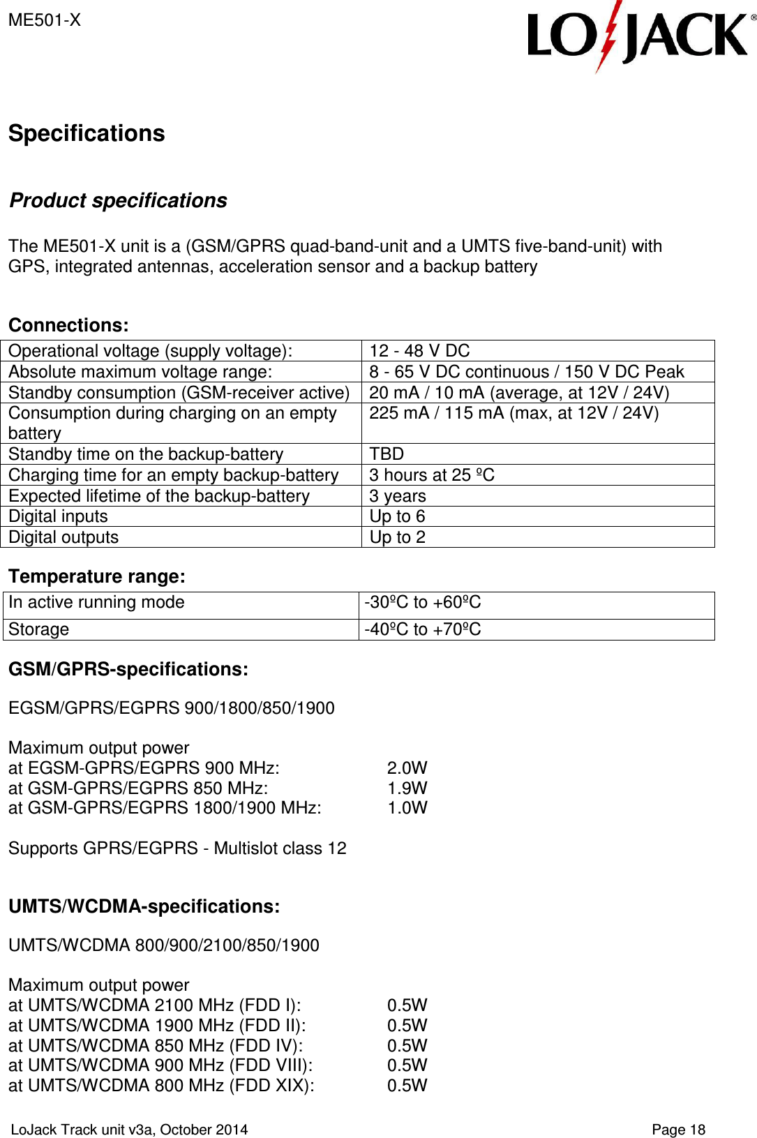 ME501-X  LoJack Track unit v3a, October 2014    Page 18  Specifications  Product specifications  The ME501-X unit is a (GSM/GPRS quad-band-unit and a UMTS five-band-unit) with GPS, integrated antennas, acceleration sensor and a backup battery  Connections: Operational voltage (supply voltage):  12 - 48 V DC Absolute maximum voltage range:  8 - 65 V DC continuous / 150 V DC Peak Standby consumption (GSM-receiver active)  20 mA / 10 mA (average, at 12V / 24V) Consumption during charging on an empty battery 225 mA / 115 mA (max, at 12V / 24V) Standby time on the backup-battery  TBD Charging time for an empty backup-battery  3 hours at 25 ºC Expected lifetime of the backup-battery  3 years Digital inputs  Up to 6 Digital outputs  Up to 2 Temperature range: In active running mode  -30ºC to +60ºC Storage  -40ºC to +70ºC GSM/GPRS-specifications:  EGSM/GPRS/EGPRS 900/1800/850/1900  Maximum output power  at EGSM-GPRS/EGPRS 900 MHz:    2.0W  at GSM-GPRS/EGPRS 850 MHz:    1.9W  at GSM-GPRS/EGPRS 1800/1900 MHz:   1.0W   Supports GPRS/EGPRS - Multislot class 12  UMTS/WCDMA-specifications:  UMTS/WCDMA 800/900/2100/850/1900  Maximum output power  at UMTS/WCDMA 2100 MHz (FDD I):   0.5W  at UMTS/WCDMA 1900 MHz (FDD II):  0.5W  at UMTS/WCDMA 850 MHz (FDD IV):  0.5W  at UMTS/WCDMA 900 MHz (FDD VIII):  0.5W  at UMTS/WCDMA 800 MHz (FDD XIX):  0.5W 