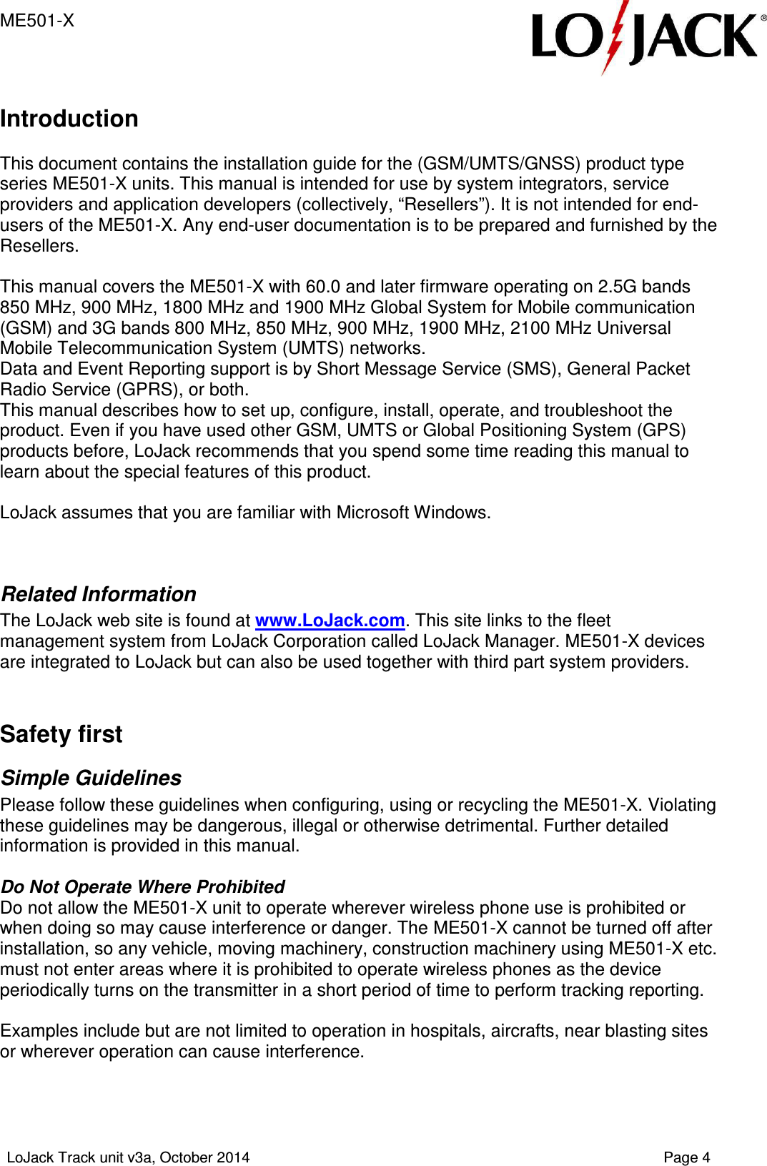 ME501-X   LoJack Track unit v3a, October 2014    Page 4  Introduction  This document contains the installation guide for the (GSM/UMTS/GNSS) product type series ME501-X units. This manual is intended for use by system integrators, service providers and application developers (collectively, “Resellers”). It is not intended for end-users of the ME501-X. Any end-user documentation is to be prepared and furnished by the Resellers.  This manual covers the ME501-X with 60.0 and later firmware operating on 2.5G bands 850 MHz, 900 MHz, 1800 MHz and 1900 MHz Global System for Mobile communication (GSM) and 3G bands 800 MHz, 850 MHz, 900 MHz, 1900 MHz, 2100 MHz Universal Mobile Telecommunication System (UMTS) networks.  Data and Event Reporting support is by Short Message Service (SMS), General Packet Radio Service (GPRS), or both.  This manual describes how to set up, configure, install, operate, and troubleshoot the product. Even if you have used other GSM, UMTS or Global Positioning System (GPS) products before, LoJack recommends that you spend some time reading this manual to learn about the special features of this product.   LoJack assumes that you are familiar with Microsoft Windows.   Related Information The LoJack web site is found at www.LoJack.com. This site links to the fleet management system from LoJack Corporation called LoJack Manager. ME501-X devices are integrated to LoJack but can also be used together with third part system providers.   Safety first Simple Guidelines Please follow these guidelines when configuring, using or recycling the ME501-X. Violating these guidelines may be dangerous, illegal or otherwise detrimental. Further detailed information is provided in this manual.  Do Not Operate Where Prohibited Do not allow the ME501-X unit to operate wherever wireless phone use is prohibited or when doing so may cause interference or danger. The ME501-X cannot be turned off after installation, so any vehicle, moving machinery, construction machinery using ME501-X etc. must not enter areas where it is prohibited to operate wireless phones as the device periodically turns on the transmitter in a short period of time to perform tracking reporting.  Examples include but are not limited to operation in hospitals, aircrafts, near blasting sites or wherever operation can cause interference.    