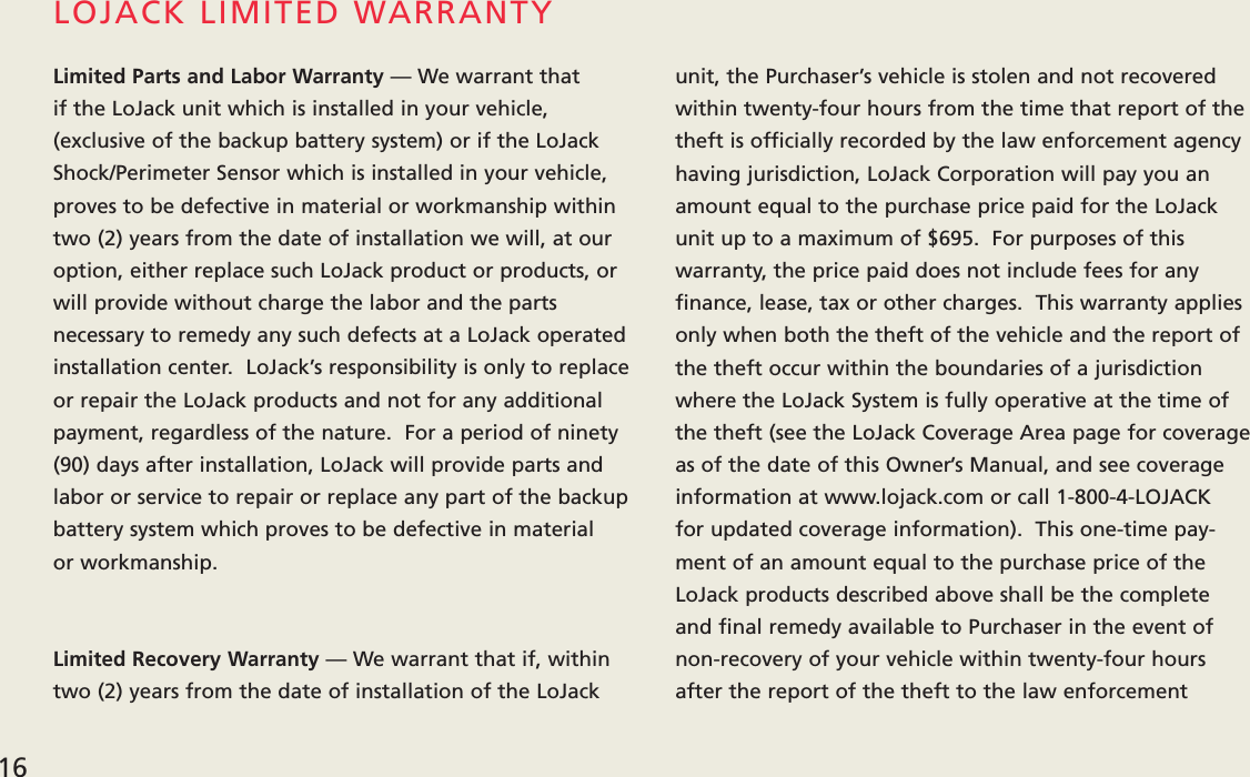 Limited Parts and Labor Warranty — We warrant that if the LoJack unit which is installed in your vehicle, (exclusive of the backup battery system) or if the LoJackShock/Perimeter Sensor which is installed in your vehicle,proves to be defective in material or workmanship withintwo (2) years from the date of installation we will, at ouroption, either replace such LoJack product or products, orwill provide without charge the labor and the parts necessary to remedy any such defects at a LoJack operatedinstallation center.  LoJack’s responsibility is only to replaceor repair the LoJack products and not for any additionalpayment, regardless of the nature.  For a period of ninety(90) days after installation, LoJack will provide parts andlabor or service to repair or replace any part of the backup battery system which proves to be defective in material or workmanship.  Limited Recovery Warranty — We warrant that if, withintwo (2) years from the date of installation of the LoJackunit, the Purchaser’s vehicle is stolen and not recoveredwithin twenty-four hours from the time that report of thetheft is officially recorded by the law enforcement agencyhaving jurisdiction, LoJack Corporation will pay you anamount equal to the purchase price paid for the LoJackunit up to a maximum of $695.  For purposes of this warranty, the price paid does not include fees for anyfinance, lease, tax or other charges.  This warranty appliesonly when both the theft of the vehicle and the report ofthe theft occur within the boundaries of a jurisdictionwhere the LoJack System is fully operative at the time ofthe theft (see the LoJack Coverage Area page for coverage as of the date of this Owner’s Manual, and see coverageinformation at www.lojack.com or call 1-800-4-LOJACK for updated coverage information).  This one-time pay-ment of an amount equal to the purchase price of theLoJack products described above shall be the complete and final remedy available to Purchaser in the event ofnon-recovery of your vehicle within twenty-four hoursafter the report of the theft to the law enforcementLOJACK LIMITED WARRANTY16