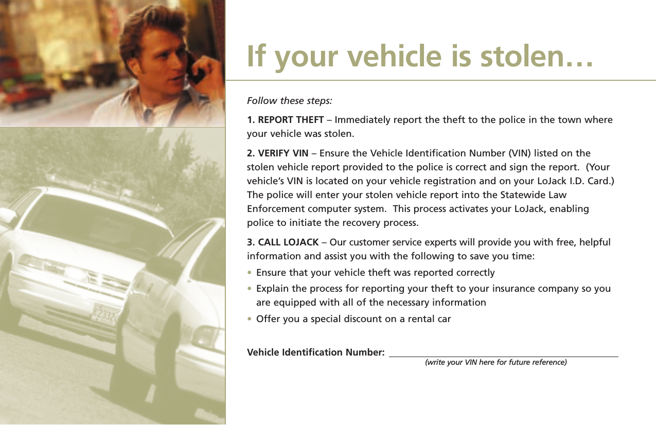 Follow these steps:1. REPORT THEFT – Immediately report the theft to the police in the town whereyour vehicle was stolen.2. VERIFY VIN – Ensure the Vehicle Identification Number (VIN) listed on thestolen vehicle report provided to the police is correct and sign the report.  (Your vehicle’s VIN is located on your vehicle registration and on your LoJack I.D. Card.)The police will enter your stolen vehicle report into the Statewide LawEnforcement computer system.  This process activates your LoJack, enablingpolice to initiate the recovery process.3. CALL LOJACK – Our customer service experts will provide you with free, helpfulinformation and assist you with the following to save you time:•Ensure that your vehicle theft was reported correctly•Explain the process for reporting your theft to your insurance company so you are equipped with all of the necessary information•Offer you a special discount on a rental carVehicle Identification Number:(write your VIN here for future reference)If your vehicle is stolen…