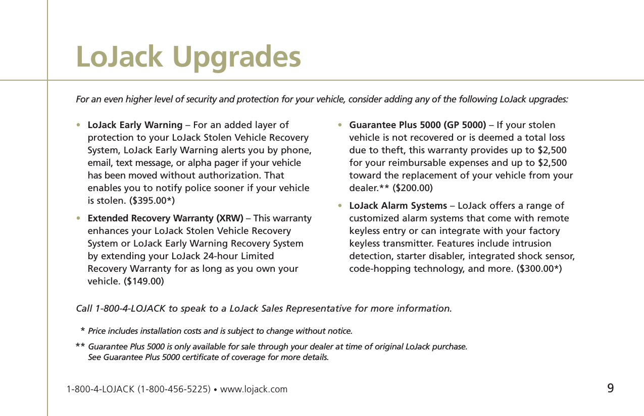 9LoJack UpgradesFor an even higher level of security and protection for your vehicle, consider adding any of the following LoJack upgrades:•LoJack Early Warning – For an added layer of protection to your LoJack Stolen Vehicle Recovery System, LoJack Early Warning alerts you by phone, email, text message, or alpha pager if your vehicle has been moved without authorization. That enables you to notify police sooner if your vehicle is stolen. ($395.00*)•Extended Recovery Warranty (XRW) – This warrantyenhances your LoJack Stolen Vehicle Recovery System or LoJack Early Warning Recovery System by extending your LoJack 24-hour Limited Recovery Warranty for as long as you own your vehicle. ($149.00)•Guarantee Plus 5000 (GP 5000) – If your stolen vehicle is not recovered or is deemed a total loss due to theft, this warranty provides up to $2,500 for your reimbursable expenses and up to $2,500 toward the replacement of your vehicle from your dealer.** ($200.00)•LoJack Alarm Systems – LoJack offers a range of customized alarm systems that come with remote keyless entry or can integrate with your factory keyless transmitter. Features include intrusion detection, starter disabler, integrated shock sensor,code-hopping technology, and more. ($300.00*)Call 1-800-4-LOJACK to speak to a LoJack Sales Representative for more information.1-800-4-LOJACK (1-800-456-5225) •www.lojack.com**Price includes installation costs and is subject to change without notice.** Guarantee Plus 5000 is only available for sale through your dealer at time of original LoJack purchase.  See Guarantee Plus 5000 certificate of coverage for more details.