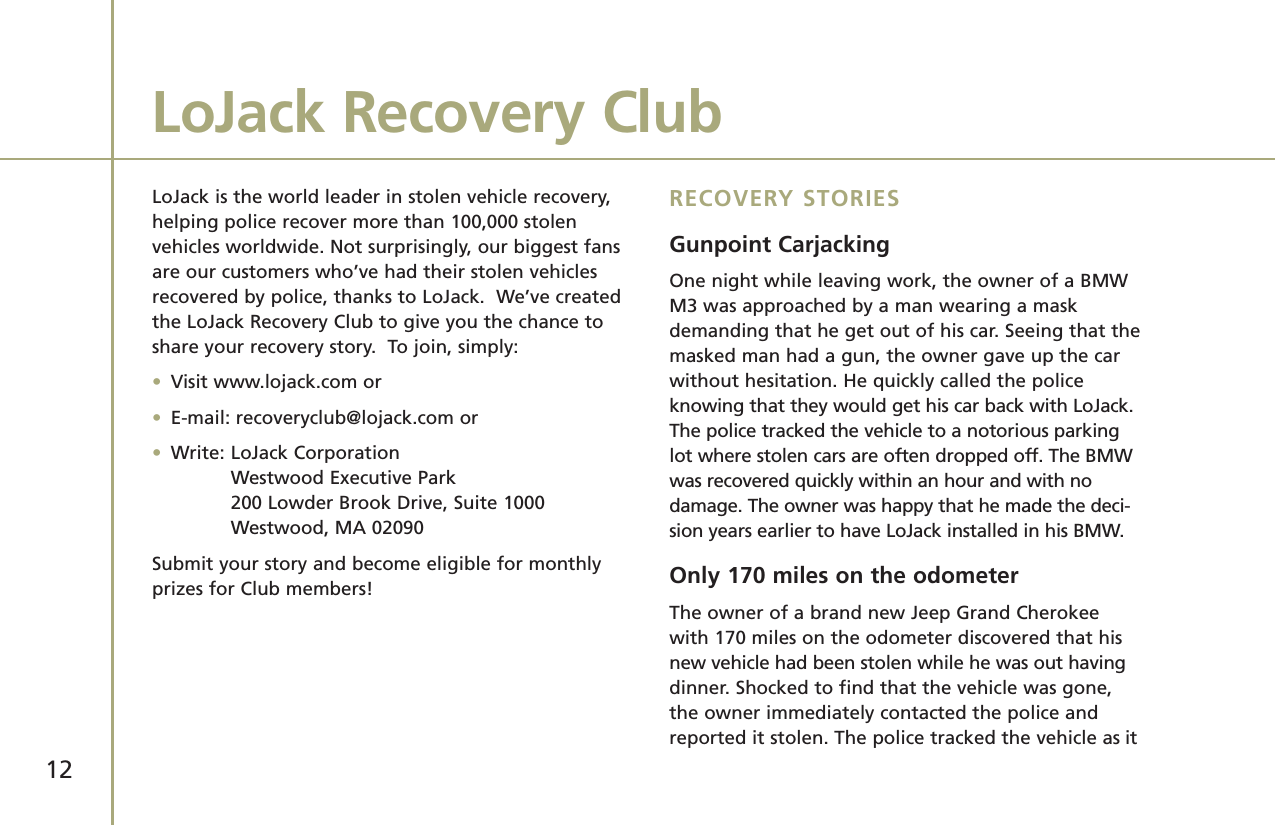 12LoJack is the world leader in stolen vehicle recovery,helping police recover more than 100,000 stolenvehicles worldwide. Not surprisingly, our biggest fansare our customers who’ve had their stolen vehiclesrecovered by police, thanks to LoJack.  We’ve createdthe LoJack Recovery Club to give you the chance toshare your recovery story.  To join, simply:•Visit www.lojack.com or•E-mail: recoveryclub@lojack.com or•Write: LoJack CorporationWestwood Executive Park200 Lowder Brook Drive, Suite 1000Westwood, MA 02090Submit your story and become eligible for monthlyprizes for Club members!RECOVERY STORIESGunpoint CarjackingOne night while leaving work, the owner of a BMWM3 was approached by a man wearing a maskdemanding that he get out of his car. Seeing that themasked man had a gun, the owner gave up the carwithout hesitation. He quickly called the policeknowing that they would get his car back with LoJack.The police tracked the vehicle to a notorious parkinglot where stolen cars are often dropped off. The BMWwas recovered quickly within an hour and with no damage. The owner was happy that he made the deci-sion years earlier to have LoJack installed in his BMW. Only 170 miles on the odometerThe owner of a brand new Jeep Grand Cherokeewith 170 miles on the odometer discovered that hisnew vehicle had been stolen while he was out havingdinner. Shocked to find that the vehicle was gone,the owner immediately contacted the police andreported it stolen. The police tracked the vehicle as itLoJack Recovery Club