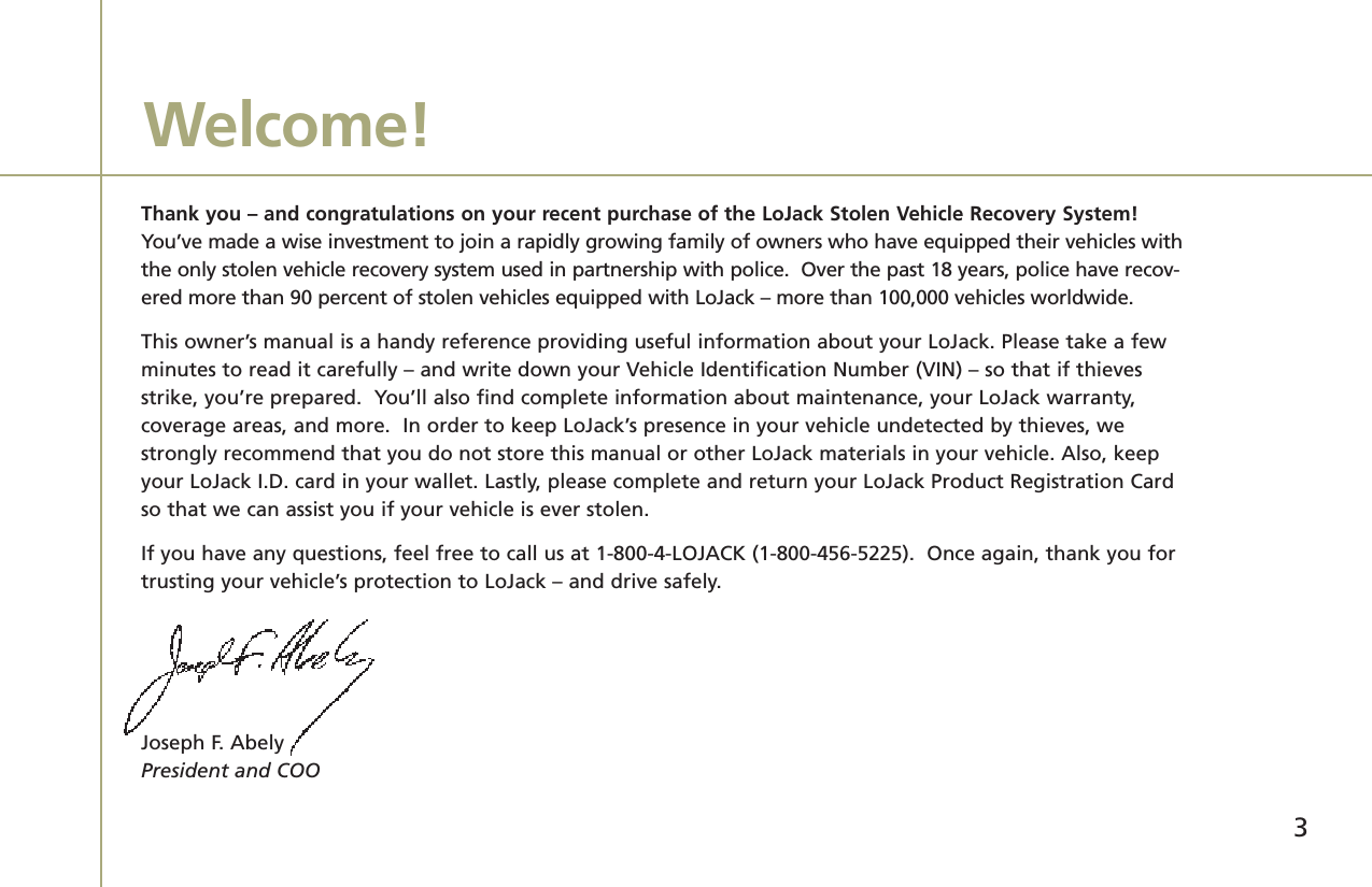 Thank you – and congratulations on your recent purchase of the LoJack Stolen Vehicle Recovery System!You’ve made a wise investment to join a rapidly growing family of owners who have equipped their vehicles withthe only stolen vehicle recovery system used in partnership with police.  Over the past 18 years, police have recov-ered more than 90 percent of stolen vehicles equipped with LoJack – more than 100,000 vehicles worldwide.This owner’s manual is a handy reference providing useful information about your LoJack. Please take a fewminutes to read it carefully – and write down your Vehicle Identification Number (VIN) – so that if thievesstrike, you’re prepared.  You’ll also find complete information about maintenance, your LoJack warranty, coverage areas, and more.  In order to keep LoJack’s presence in your vehicle undetected by thieves, westrongly recommend that you do not store this manual or other LoJack materials in your vehicle. Also, keepyour LoJack I.D. card in your wallet. Lastly, please complete and return your LoJack Product Registration Cardso that we can assist you if your vehicle is ever stolen.If you have any questions, feel free to call us at 1-800-4-LOJACK (1-800-456-5225).  Once again, thank you fortrusting your vehicle’s protection to LoJack – and drive safely.  Joseph F. AbelyPresident and COOWelcome!3
