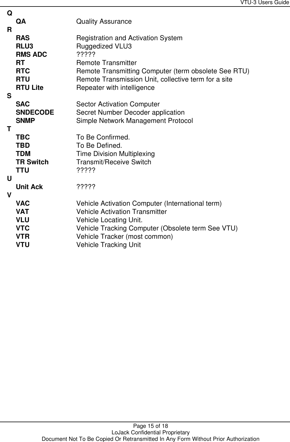     VTU-3 Users Guide  Page 15 of 18    LoJack Confidential Proprietary  Document Not To Be Copied Or Retransmitted In Any Form Without Prior Authorization Q   QA Quality Assurance R  RAS Registration and Activation System RLU3 Ruggedized VLU3 RMS ADC ????? RT Remote Transmitter RTC Remote Transmitting Computer (term obsolete See RTU) RTU Remote Transmission Unit, collective term for a site RTU Lite Repeater with intelligence S  SAC Sector Activation Computer SNDECODE Secret Number Decoder application SNMP Simple Network Management Protocol T  TBC To Be Confirmed. TBD To Be Defined. TDM Time Division Multiplexing TR Switch Transmit/Receive Switch TTU ????? U  Unit Ack ????? V   VAC Vehicle Activation Computer (International term) VAT Vehicle Activation Transmitter VLU Vehicle Locating Unit. VTC Vehicle Tracking Computer (Obsolete term See VTU) VTR Vehicle Tracker (most common) VTU Vehicle Tracking Unit  