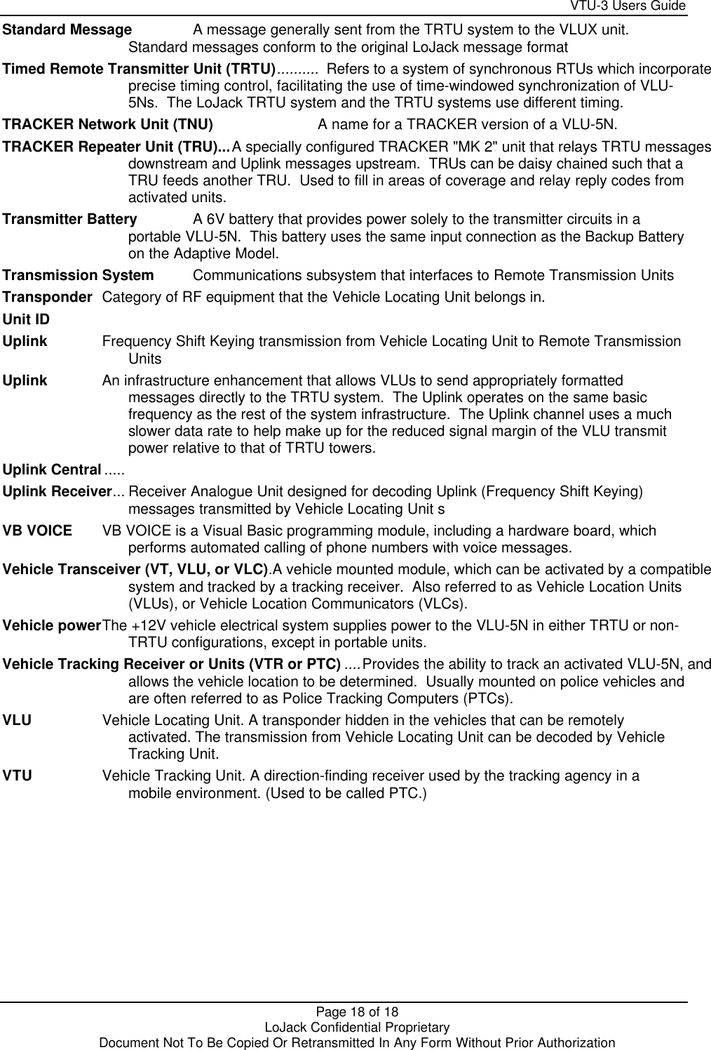     VTU-3 Users Guide  Page 18 of 18    LoJack Confidential Proprietary  Document Not To Be Copied Or Retransmitted In Any Form Without Prior Authorization Standard Message A message generally sent from the TRTU system to the VLUX unit.  Standard messages conform to the original LoJack message format Timed Remote Transmitter Unit (TRTU)..........  Refers to a system of synchronous RTUs which incorporate  precise timing control, facilitating the use of time-windowed synchronization of VLU-5Ns.  The LoJack TRTU system and the TRTU systems use different timing. TRACKER Network Unit (TNU) A name for a TRACKER version of a VLU-5N. TRACKER Repeater Unit (TRU)...A specially configured TRACKER &quot;MK 2&quot; unit that relays TRTU messages  downstream and Uplink messages upstream.  TRUs can be daisy chained such that a TRU feeds another TRU.  Used to fill in areas of coverage and relay reply codes from activated units. Transmitter Battery A 6V battery that provides power solely to the transmitter circuits in a portable VLU-5N.  This battery uses the same input connection as the Backup Battery on the Adaptive Model. Transmission System Communications subsystem that interfaces to Remote Transmission Units Transponder Category of RF equipment that the Vehicle Locating Unit belongs in. Unit ID  Uplink Frequency Shift Keying transmission from Vehicle Locating Unit to Remote Transmission Units Uplink An infrastructure enhancement that allows VLUs to send appropriately formatted messages directly to the TRTU system.  The Uplink operates on the same basic frequency as the rest of the system infrastructure.  The Uplink channel uses a much slower data rate to help make up for the reduced signal margin of the VLU transmit power relative to that of TRTU towers. Uplink Central .....  Uplink Receiver... Receiver Analogue Unit designed for decoding Uplink (Frequency Shift Keying) messages transmitted by Vehicle Locating Unit s VB VOICE VB VOICE is a Visual Basic programming module, including a hardware board, which performs automated calling of phone numbers with voice messages.   Vehicle Transceiver (VT, VLU, or VLC).A vehicle mounted module, which can be activated by a compatible  system and tracked by a tracking receiver.  Also referred to as Vehicle Location Units (VLUs), or Vehicle Location Communicators (VLCs). Vehicle power The +12V vehicle electrical system supplies power to the VLU-5N in either TRTU or non-TRTU configurations, except in portable units. Vehicle Tracking Receiver or Units (VTR or PTC) ....Provides the ability to track an activated VLU-5N, and  allows the vehicle location to be determined.  Usually mounted on police vehicles and are often referred to as Police Tracking Computers (PTCs). VLU Vehicle Locating Unit. A transponder hidden in the vehicles that can be remotely activated. The transmission from Vehicle Locating Unit can be decoded by Vehicle Tracking Unit. VTU Vehicle Tracking Unit. A direction-finding receiver used by the tracking agency in a mobile environment. (Used to be called PTC.)    
