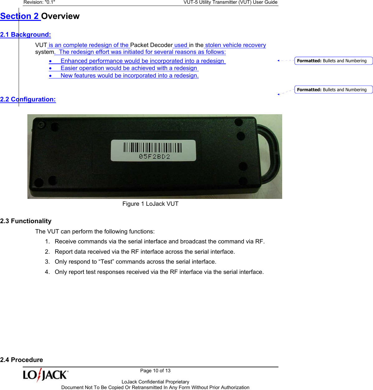 Revision: &quot;0.1&quot;    VUT-5 Utility Transmitter (VUT) User Guide   Page 10 of 13      LoJack Confidential Proprietary  Document Not To Be Copied Or Retransmitted In Any Form Without Prior Authorization Section 2 Overview 2.1 Background: VUT is an complete redesign of the Packet Decoder used in the stolen vehicle recovery system.  The redesign effort was initiated for several reasons as follows: •  Enhanced performance would be incorporated into a redesign  •  Easier operation would be achieved with a redesign  •  New features would be incorporated into a redesign.  2.2 Configuration:          Figure 1 LoJack VUT 2.3 Functionality The VUT can perform the following functions: 1.  Receive commands via the serial interface and broadcast the command via RF. 2.  Report data received via the RF interface across the serial interface. 3.  Only respond to “Test” commands across the serial interface. 4.  Only report test responses received via the RF interface via the serial interface.        2.4 Procedure Formatted: Bullets and NumberingFormatted: Bullets and Numbering