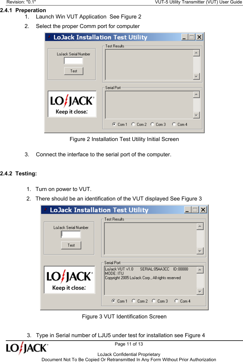 Revision: &quot;0.1&quot;    VUT-5 Utility Transmitter (VUT) User Guide   Page 11 of 13      LoJack Confidential Proprietary  Document Not To Be Copied Or Retransmitted In Any Form Without Prior Authorization 2.4.1  Preperation 1.  Launch Win VUT Application  See Figure 2 2.  Select the proper Comm port for computer  Figure 2 Installation Test Utility Initial Screen 3.  Connect the interface to the serial port of the computer.  2.4.2  Testing:  1.  Turn on power to VUT. 2.  There should be an identification of the VUT displayed See Figure 3  Figure 3 VUT Identification Screen  3.  Type in Serial number of LJU5 under test for installation see Figure 4 