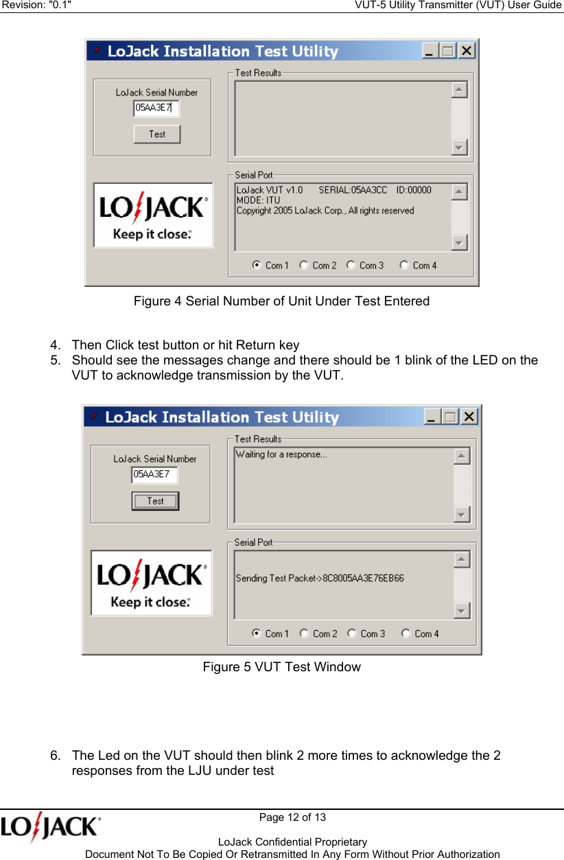 Revision: &quot;0.1&quot;    VUT-5 Utility Transmitter (VUT) User Guide   Page 12 of 13      LoJack Confidential Proprietary  Document Not To Be Copied Or Retransmitted In Any Form Without Prior Authorization   Figure 4 Serial Number of Unit Under Test Entered 4.  Then Click test button or hit Return key  5.  Should see the messages change and there should be 1 blink of the LED on the VUT to acknowledge transmission by the VUT.   Figure 5 VUT Test Window    6.  The Led on the VUT should then blink 2 more times to acknowledge the 2 responses from the LJU under test    