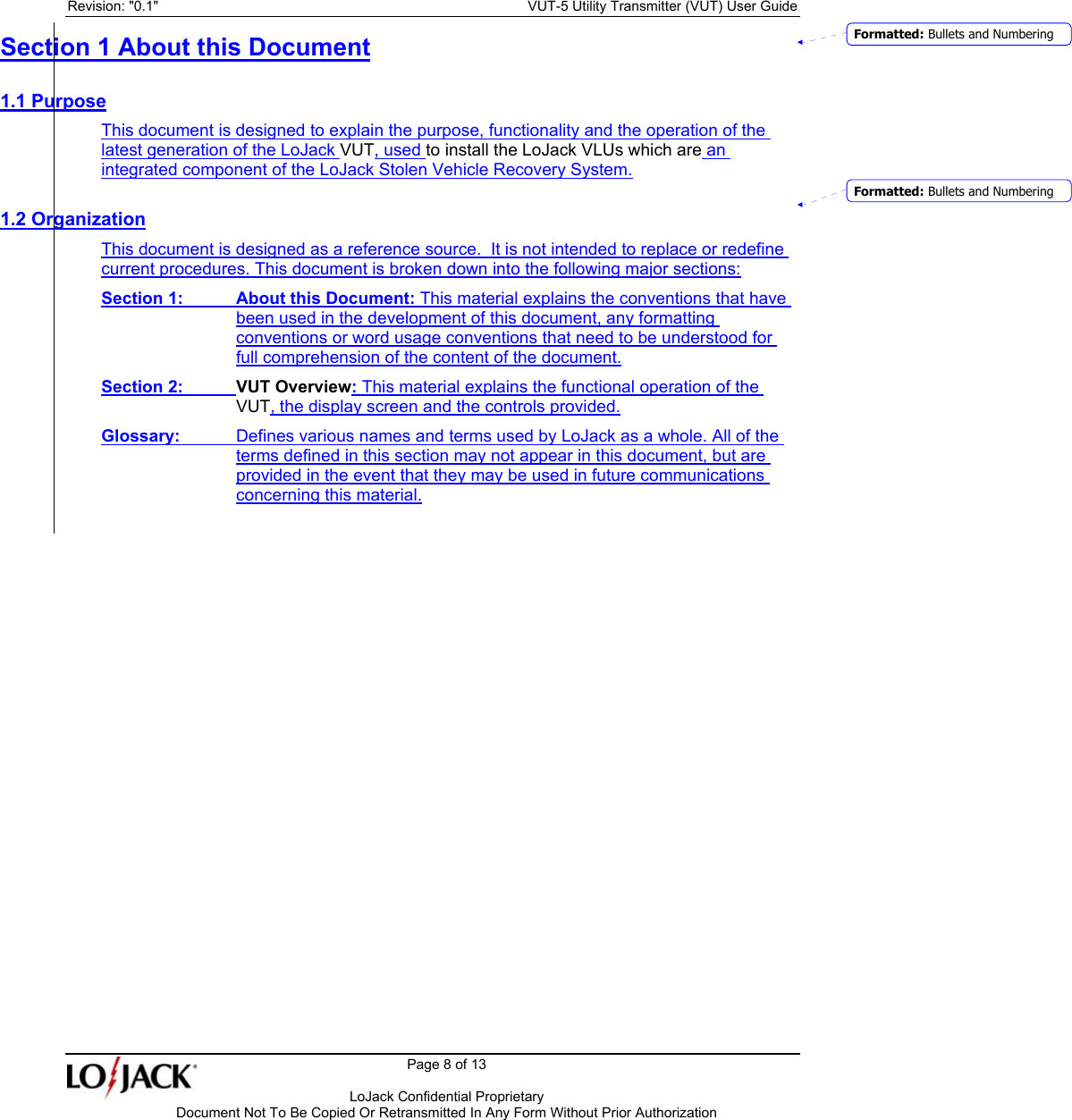 Revision: &quot;0.1&quot;    VUT-5 Utility Transmitter (VUT) User Guide   Page 8 of 13      LoJack Confidential Proprietary  Document Not To Be Copied Or Retransmitted In Any Form Without Prior Authorization  Section 1 About this Document 1.1 Purpose This document is designed to explain the purpose, functionality and the operation of the latest generation of the LoJack VUT, used to install the LoJack VLUs which are an integrated component of the LoJack Stolen Vehicle Recovery System. 1.2 Organization This document is designed as a reference source.  It is not intended to replace or redefine current procedures. This document is broken down into the following major sections: Section 1: About this Document: This material explains the conventions that have been used in the development of this document, any formatting conventions or word usage conventions that need to be understood for full comprehension of the content of the document. Section 2:   VUT Overview: This material explains the functional operation of the VUT, the display screen and the controls provided. Glossary:  Defines various names and terms used by LoJack as a whole. All of the terms defined in this section may not appear in this document, but are provided in the event that they may be used in future communications concerning this material. Formatted: Bullets and NumberingFormatted: Bullets and Numbering