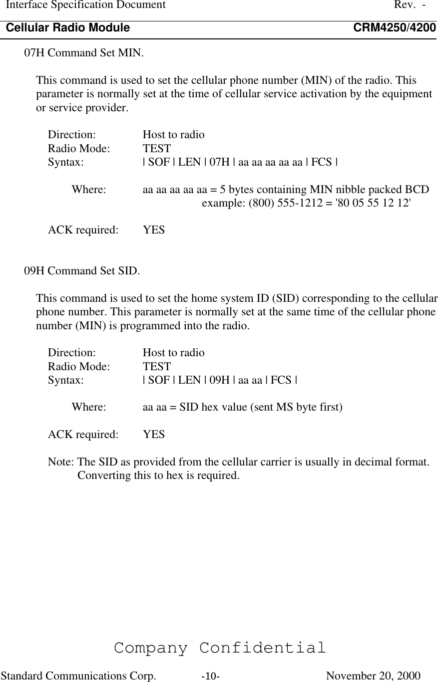 Interface Specification DocumentRev.  -Cellular Radio Module CRM4250/4200Company ConfidentialStandard Communications Corp. -10-   November 20, 200007H Command Set MIN.This command is used to set the cellular phone number (MIN) of the radio. Thisparameter is normally set at the time of cellular service activation by the equipmentor service provider.Direction:  Host to radioRadio Mode:  TESTSyntax:  | SOF | LEN | 07H | aa aa aa aa aa | FCS |Where:  aa aa aa aa aa = 5 bytes containing MIN nibble packed BCDexample: (800) 555-1212 = &apos;80 05 55 12 12&apos;ACK required:  YES09H Command Set SID.This command is used to set the home system ID (SID) corresponding to the cellularphone number. This parameter is normally set at the same time of the cellular phonenumber (MIN) is programmed into the radio.Direction:  Host to radioRadio Mode:  TESTSyntax:  | SOF | LEN | 09H | aa aa | FCS |Where:  aa aa = SID hex value (sent MS byte first)ACK required:  YESNote: The SID as provided from the cellular carrier is usually in decimal format.Converting this to hex is required.