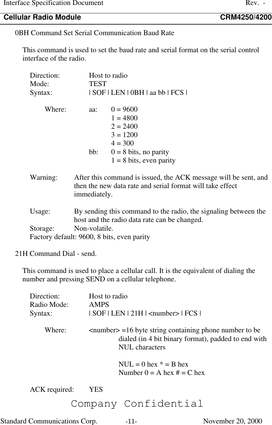 Interface Specification DocumentRev.  -Cellular Radio Module CRM4250/4200Company ConfidentialStandard Communications Corp. -11-   November 20, 20000BH Command Set Serial Communication Baud RateThis command is used to set the baud rate and serial format on the serial controlinterface of the radio.Direction:  Host to radioMode:  TESTSyntax:  | SOF | LEN | 0BH | aa bb | FCS |Where:  aa:  0 = 96001 = 48002 = 24003 = 12004 = 300bb:  0 = 8 bits, no parity1 = 8 bits, even parityWarning:  After this command is issued, the ACK message will be sent, andthen the new data rate and serial format will take effectimmediately.Usage:  By sending this command to the radio, the signaling between thehost and the radio data rate can be changed.Storage:  Non-volatile.Factory default: 9600, 8 bits, even parity21H Command Dial - send.This command is used to place a cellular call. It is the equivalent of dialing thenumber and pressing SEND on a cellular telephone.Direction:  Host to radioRadio Mode:  AMPSSyntax:  | SOF | LEN | 21H | &lt;number&gt; | FCS |Where:  &lt;number&gt; =16 byte string containing phone number to bedialed (in 4 bit binary format), padded to end withNUL charactersNUL = 0 hex * = B hexNumber 0 = A hex # = C hexACK required:  YES