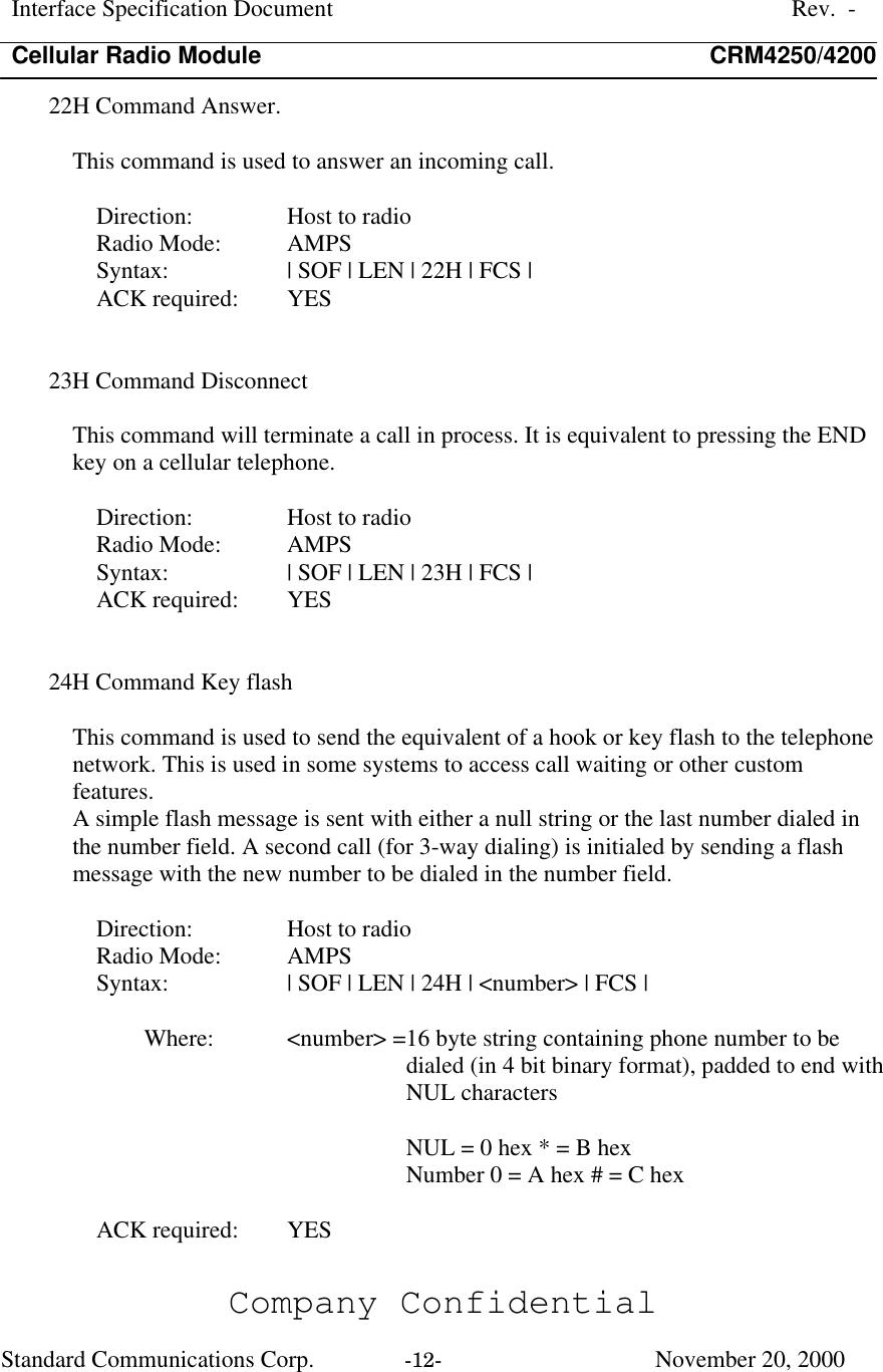 Interface Specification DocumentRev.  -Cellular Radio Module CRM4250/4200Company ConfidentialStandard Communications Corp. -12-   November 20, 200022H Command Answer.This command is used to answer an incoming call.Direction:  Host to radioRadio Mode:  AMPSSyntax:  | SOF | LEN | 22H | FCS |ACK required:  YES23H Command DisconnectThis command will terminate a call in process. It is equivalent to pressing the ENDkey on a cellular telephone.Direction:  Host to radioRadio Mode:  AMPSSyntax:  | SOF | LEN | 23H | FCS |ACK required:  YES24H Command Key flashThis command is used to send the equivalent of a hook or key flash to the telephonenetwork. This is used in some systems to access call waiting or other customfeatures.A simple flash message is sent with either a null string or the last number dialed inthe number field. A second call (for 3-way dialing) is initialed by sending a flashmessage with the new number to be dialed in the number field.Direction:  Host to radioRadio Mode:  AMPSSyntax:  | SOF | LEN | 24H | &lt;number&gt; | FCS |Where:  &lt;number&gt; =16 byte string containing phone number to bedialed (in 4 bit binary format), padded to end withNUL charactersNUL = 0 hex * = B hexNumber 0 = A hex # = C hexACK required:  YES