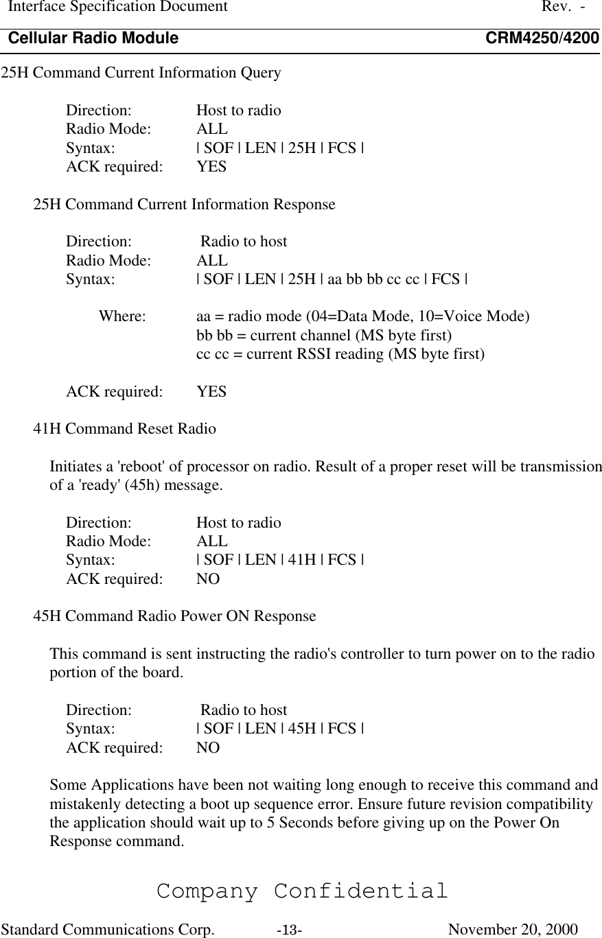 Interface Specification DocumentRev.  -Cellular Radio Module CRM4250/4200Company ConfidentialStandard Communications Corp. -13-   November 20, 200025H Command Current Information QueryDirection:  Host to radioRadio Mode:  ALLSyntax:  | SOF | LEN | 25H | FCS |ACK required:  YES25H Command Current Information ResponseDirection:  Radio to hostRadio Mode:  ALLSyntax:  | SOF | LEN | 25H | aa bb bb cc cc | FCS |Where:  aa = radio mode (04=Data Mode, 10=Voice Mode)bb bb = current channel (MS byte first)cc cc = current RSSI reading (MS byte first)ACK required:  YES41H Command Reset RadioInitiates a &apos;reboot&apos; of processor on radio. Result of a proper reset will be transmissionof a &apos;ready&apos; (45h) message.Direction:  Host to radioRadio Mode:  ALLSyntax:  | SOF | LEN | 41H | FCS |ACK required:  NO45H Command Radio Power ON ResponseThis command is sent instructing the radio&apos;s controller to turn power on to the radioportion of the board.Direction:  Radio to hostSyntax:  | SOF | LEN | 45H | FCS |ACK required:  NOSome Applications have been not waiting long enough to receive this command andmistakenly detecting a boot up sequence error. Ensure future revision compatibilitythe application should wait up to 5 Seconds before giving up on the Power OnResponse command.