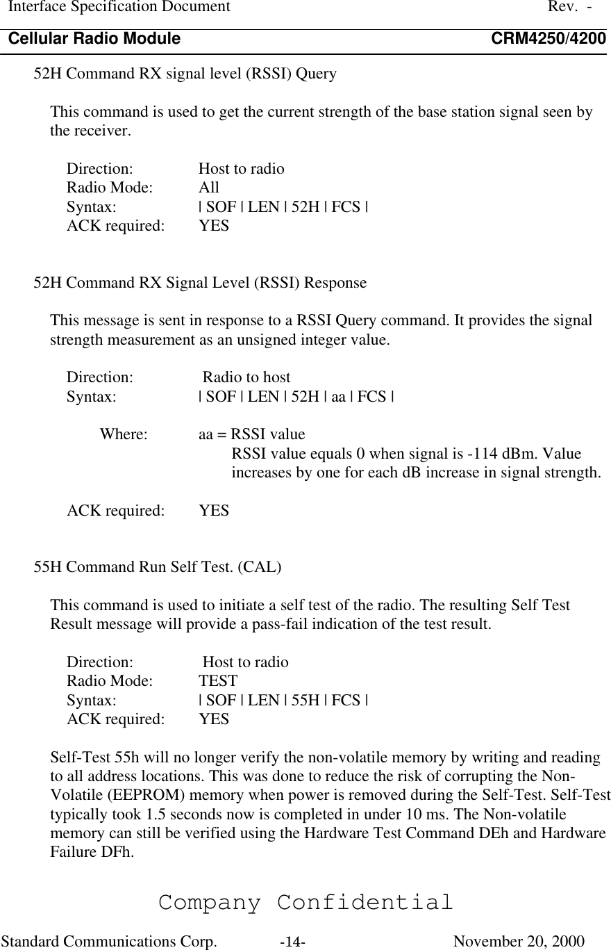 Interface Specification DocumentRev.  -Cellular Radio Module CRM4250/4200Company ConfidentialStandard Communications Corp. -14-   November 20, 200052H Command RX signal level (RSSI) QueryThis command is used to get the current strength of the base station signal seen bythe receiver.Direction:  Host to radioRadio Mode: AllSyntax:  | SOF | LEN | 52H | FCS |ACK required:  YES52H Command RX Signal Level (RSSI) ResponseThis message is sent in response to a RSSI Query command. It provides the signalstrength measurement as an unsigned integer value.Direction:  Radio to hostSyntax:  | SOF | LEN | 52H | aa | FCS |Where:  aa = RSSI valueRSSI value equals 0 when signal is -114 dBm. Valueincreases by one for each dB increase in signal strength.ACK required:  YES55H Command Run Self Test. (CAL)This command is used to initiate a self test of the radio. The resulting Self TestResult message will provide a pass-fail indication of the test result.Direction:  Host to radioRadio Mode: TESTSyntax:  | SOF | LEN | 55H | FCS |ACK required:  YESSelf-Test 55h will no longer verify the non-volatile memory by writing and readingto all address locations. This was done to reduce the risk of corrupting the Non-Volatile (EEPROM) memory when power is removed during the Self-Test. Self-Testtypically took 1.5 seconds now is completed in under 10 ms. The Non-volatilememory can still be verified using the Hardware Test Command DEh and HardwareFailure DFh.