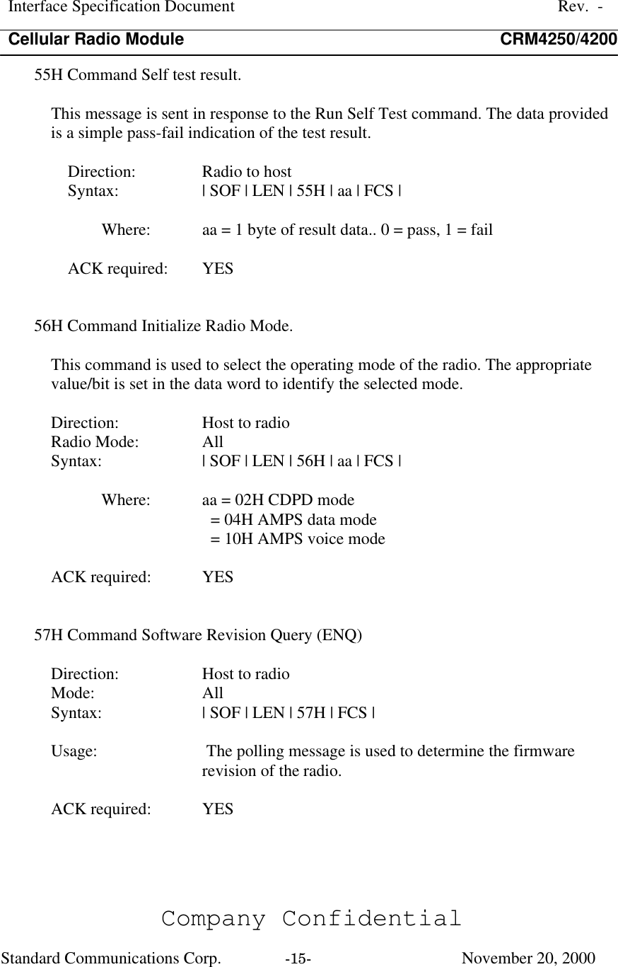 Interface Specification DocumentRev.  -Cellular Radio Module CRM4250/4200Company ConfidentialStandard Communications Corp. -15-   November 20, 200055H Command Self test result.This message is sent in response to the Run Self Test command. The data providedis a simple pass-fail indication of the test result.Direction:  Radio to hostSyntax:  | SOF | LEN | 55H | aa | FCS |Where:  aa = 1 byte of result data.. 0 = pass, 1 = failACK required:  YES56H Command Initialize Radio Mode.This command is used to select the operating mode of the radio. The appropriatevalue/bit is set in the data word to identify the selected mode.Direction:  Host to radioRadio Mode:  AllSyntax:  | SOF | LEN | 56H | aa | FCS |Where:  aa = 02H CDPD mode  = 04H AMPS data mode  = 10H AMPS voice modeACK required:  YES57H Command Software Revision Query (ENQ)Direction:  Host to radioMode:  AllSyntax:  | SOF | LEN | 57H | FCS |Usage:  The polling message is used to determine the firmwarerevision of the radio.ACK required:  YES