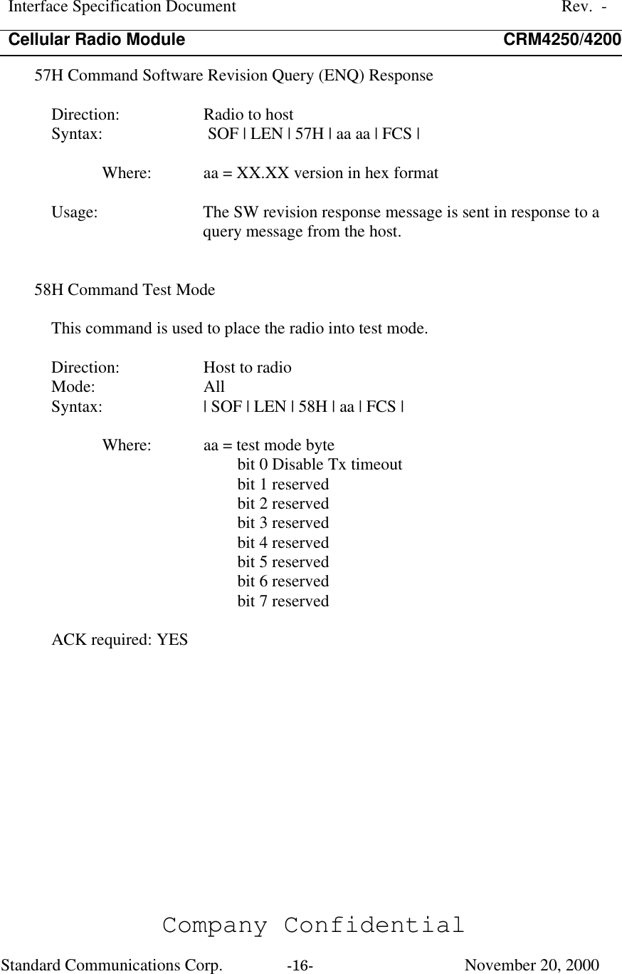 Interface Specification DocumentRev.  -Cellular Radio Module CRM4250/4200Company ConfidentialStandard Communications Corp. -16-   November 20, 200057H Command Software Revision Query (ENQ) ResponseDirection:  Radio to hostSyntax:   SOF | LEN | 57H | aa aa | FCS |Where:  aa = XX.XX version in hex formatUsage:  The SW revision response message is sent in response to aquery message from the host.58H Command Test ModeThis command is used to place the radio into test mode.Direction:  Host to radioMode:  AllSyntax:  | SOF | LEN | 58H | aa | FCS |Where:  aa = test mode bytebit 0 Disable Tx timeoutbit 1 reservedbit 2 reservedbit 3 reservedbit 4 reservedbit 5 reservedbit 6 reservedbit 7 reservedACK required: YES