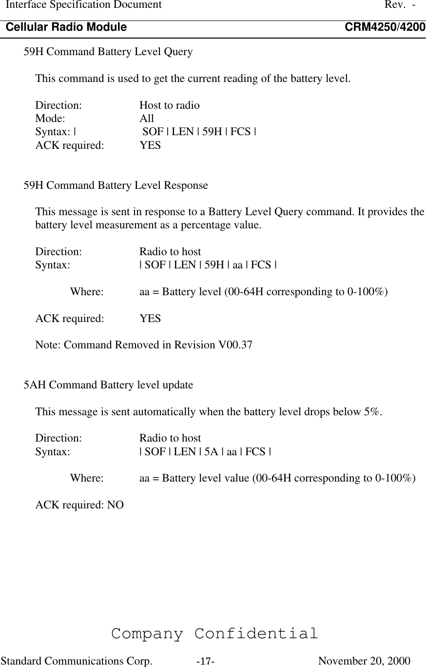 Interface Specification DocumentRev.  -Cellular Radio Module CRM4250/4200Company ConfidentialStandard Communications Corp. -17-   November 20, 200059H Command Battery Level QueryThis command is used to get the current reading of the battery level.Direction:  Host to radioMode:  AllSyntax: |  SOF | LEN | 59H | FCS |ACK required:  YES59H Command Battery Level ResponseThis message is sent in response to a Battery Level Query command. It provides thebattery level measurement as a percentage value.Direction:  Radio to hostSyntax:  | SOF | LEN | 59H | aa | FCS |Where:  aa = Battery level (00-64H corresponding to 0-100%)ACK required:  YESNote: Command Removed in Revision V00.375AH Command Battery level updateThis message is sent automatically when the battery level drops below 5%.Direction:  Radio to hostSyntax:  | SOF | LEN | 5A | aa | FCS |Where:  aa = Battery level value (00-64H corresponding to 0-100%)ACK required: NO