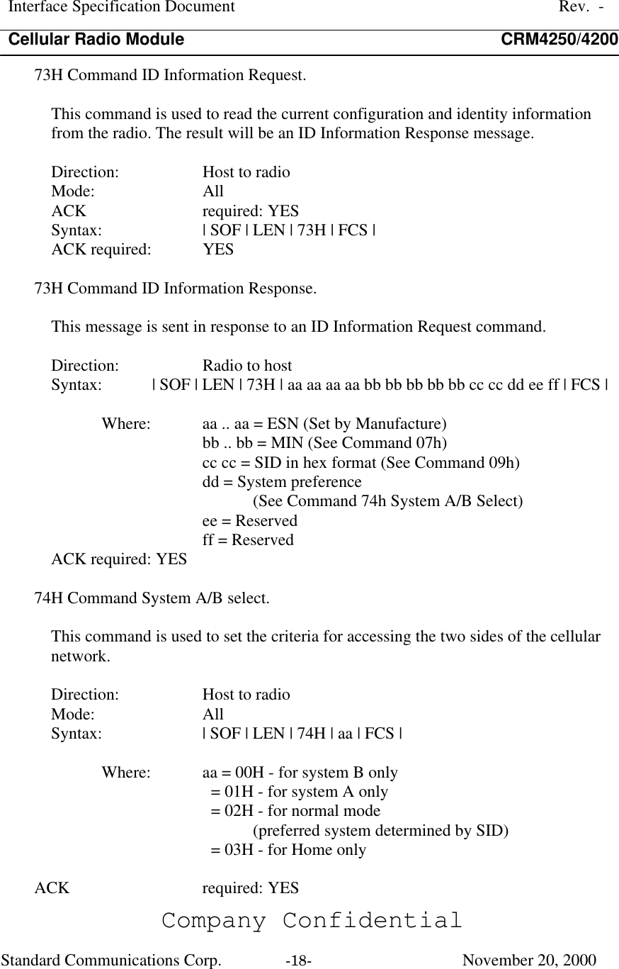 Interface Specification DocumentRev.  -Cellular Radio Module CRM4250/4200Company ConfidentialStandard Communications Corp. -18-   November 20, 200073H Command ID Information Request.This command is used to read the current configuration and identity informationfrom the radio. The result will be an ID Information Response message.Direction:  Host to radioMode:  AllACK  required: YESSyntax:  | SOF | LEN | 73H | FCS |ACK required:  YES73H Command ID Information Response.This message is sent in response to an ID Information Request command.Direction:  Radio to hostSyntax:  | SOF | LEN | 73H | aa aa aa aa bb bb bb bb bb cc cc dd ee ff | FCS |Where:  aa .. aa = ESN (Set by Manufacture)bb .. bb = MIN (See Command 07h)cc cc = SID in hex format (See Command 09h)dd = System preference(See Command 74h System A/B Select)ee = Reservedff = ReservedACK required: YES74H Command System A/B select.This command is used to set the criteria for accessing the two sides of the cellularnetwork.Direction:  Host to radioMode:  AllSyntax:  | SOF | LEN | 74H | aa | FCS |Where:  aa = 00H - for system B only  = 01H - for system A only  = 02H - for normal mode(preferred system determined by SID)  = 03H - for Home onlyACK  required: YES