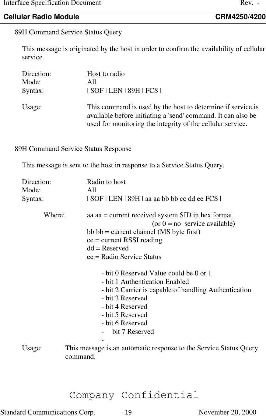 Interface Specification DocumentRev.  -Cellular Radio Module CRM4250/4200Company ConfidentialStandard Communications Corp. -19-   November 20, 200089H Command Service Status QueryThis message is originated by the host in order to confirm the availability of cellularservice.Direction:  Host to radioMode:  AllSyntax:  | SOF | LEN | 89H | FCS |Usage:  This command is used by the host to determine if service isavailable before initiating a &apos;send&apos; command. It can also beused for monitoring the integrity of the cellular service.89H Command Service Status ResponseThis message is sent to the host in response to a Service Status Query.Direction:  Radio to hostMode:  AllSyntax:  | SOF | LEN | 89H | aa aa bb bb cc dd ee FCS |Where:  aa aa = current received system SID in hex format(or 0 = no  service available)bb bb = current channel (MS byte first)cc = current RSSI readingdd = Reservedee = Radio Service Status- bit 0 Reserved Value could be 0 or 1- bit 1 Authentication Enabled- bit 2 Carrier is capable of handling Authentication- bit 3 Reserved- bit 4 Reserved- bit 5 Reserved- bit 6 Reserved- bit 7 Reserved- Usage:  This message is an automatic response to the Service Status Querycommand.