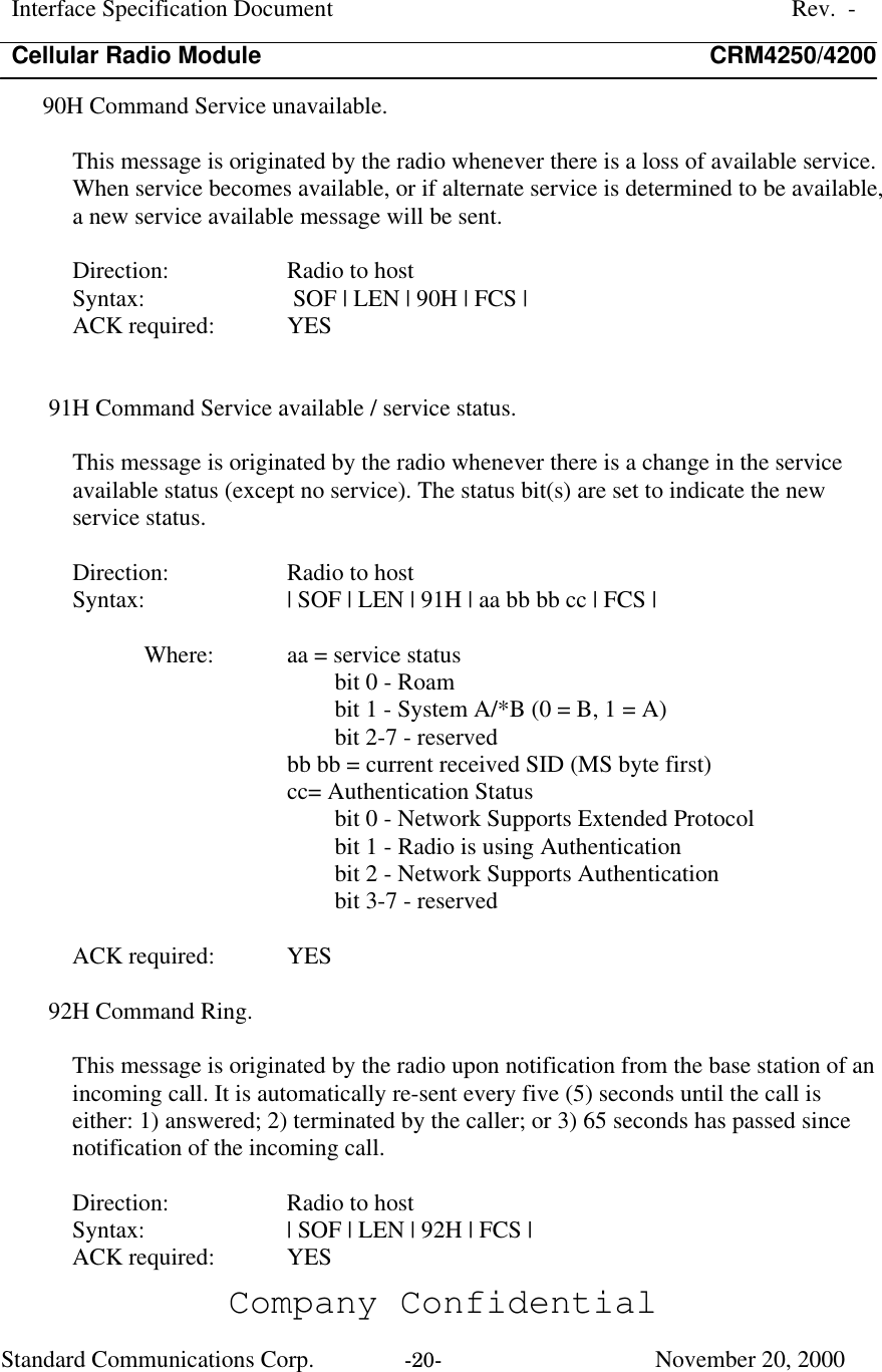 Interface Specification DocumentRev.  -Cellular Radio Module CRM4250/4200Company ConfidentialStandard Communications Corp. -20-   November 20, 200090H Command Service unavailable.This message is originated by the radio whenever there is a loss of available service.When service becomes available, or if alternate service is determined to be available,a new service available message will be sent.Direction:  Radio to hostSyntax:   SOF | LEN | 90H | FCS |ACK required:  YES91H Command Service available / service status.This message is originated by the radio whenever there is a change in the serviceavailable status (except no service). The status bit(s) are set to indicate the newservice status.Direction:  Radio to hostSyntax:  | SOF | LEN | 91H | aa bb bb cc | FCS |Where:  aa = service statusbit 0 - Roambit 1 - System A/*B (0 = B, 1 = A)bit 2-7 - reservedbb bb = current received SID (MS byte first)cc= Authentication Statusbit 0 - Network Supports Extended Protocolbit 1 - Radio is using Authenticationbit 2 - Network Supports Authenticationbit 3-7 - reservedACK required:  YES92H Command Ring.This message is originated by the radio upon notification from the base station of anincoming call. It is automatically re-sent every five (5) seconds until the call iseither: 1) answered; 2) terminated by the caller; or 3) 65 seconds has passed sincenotification of the incoming call.Direction:  Radio to hostSyntax:  | SOF | LEN | 92H | FCS |ACK required:  YES